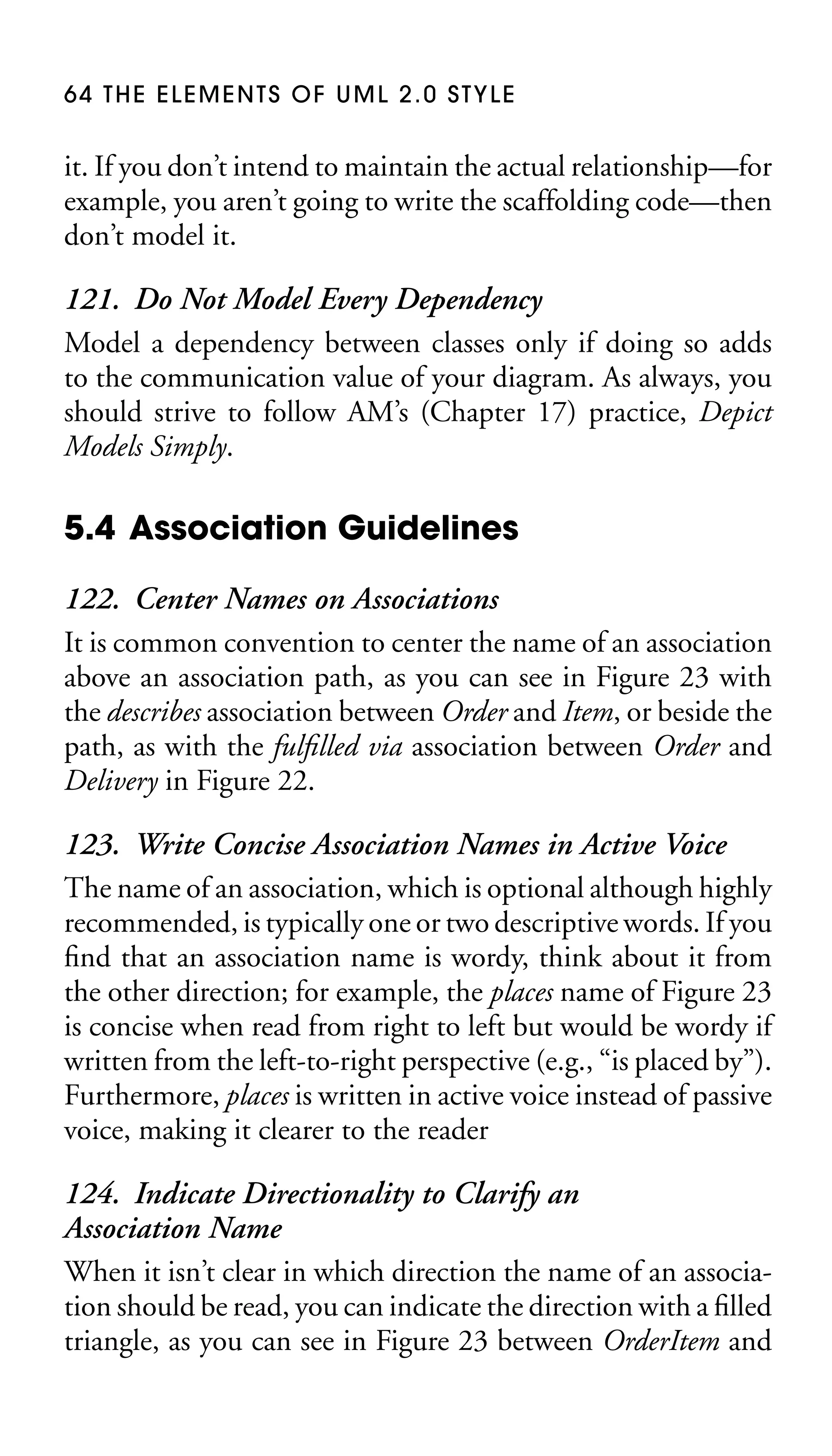 64 THE ELEMENTS OF UML 2.0 STYLE

it. If you don’t intend to maintain the actual relationship—for
example, you aren’t going to write the scaffolding code—then
don’t model it.

121. Do Not Model Every Dependency
Model a dependency between classes only if doing so adds
to the communication value of your diagram. As always, you
should strive to follow AM’s (Chapter 17) practice, Depict
Models Simply.

5.4 Association Guidelines
122. Center Names on Associations
It is common convention to center the name of an association
above an association path, as you can see in Figure 23 with
the describes association between Order and Item, or beside the
path, as with the fulﬁlled via association between Order and
Delivery in Figure 22.
123. Write Concise Association Names in Active Voice
The name of an association, which is optional although highly
recommended, is typically one or two descriptive words. If you
ﬁnd that an association name is wordy, think about it from
the other direction; for example, the places name of Figure 23
is concise when read from right to left but would be wordy if
written from the left-to-right perspective (e.g., “is placed by”).
Furthermore, places is written in active voice instead of passive
voice, making it clearer to the reader
124. Indicate Directionality to Clarify an
Association Name
When it isn’t clear in which direction the name of an association should be read, you can indicate the direction with a ﬁlled
triangle, as you can see in Figure 23 between OrderItem and

 