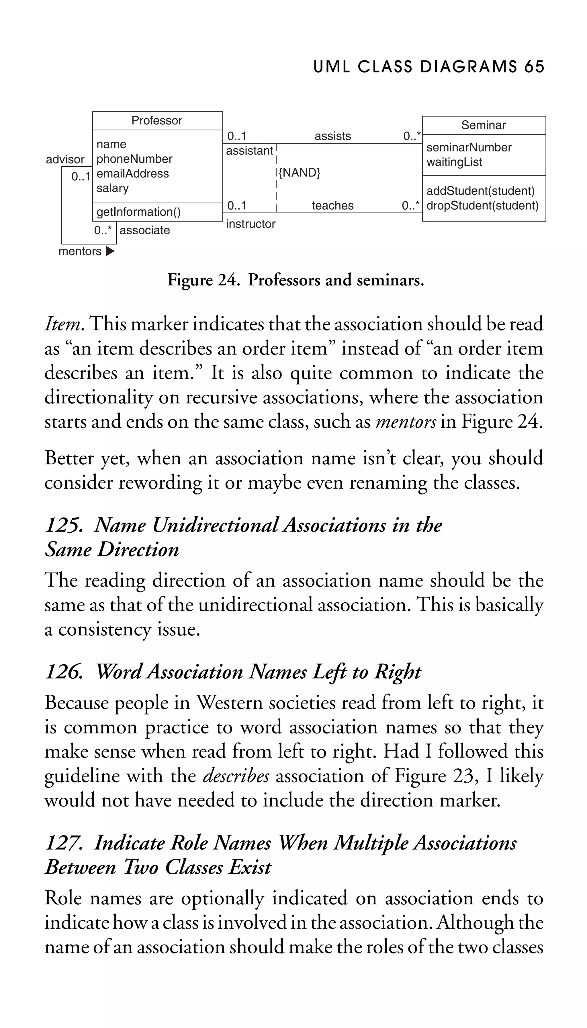 U M L C L A S S D I AG R A M S 6 5
Professor
name
advisor phoneNumber
0..1 emailAddress
salary
getInformation()
0..* associate

0..1
assistant

assists

0..*

{NAND}
0..1

teaches

Seminar
seminarNumber
waitingList

addStudent(student)
0..* dropStudent(student)

instructor

mentors

Figure 24. Professors and seminars.

Item. This marker indicates that the association should be read
as “an item describes an order item” instead of “an order item
describes an item.” It is also quite common to indicate the
directionality on recursive associations, where the association
starts and ends on the same class, such as mentors in Figure 24.
Better yet, when an association name isn’t clear, you should
consider rewording it or maybe even renaming the classes.

125. Name Unidirectional Associations in the
Same Direction
The reading direction of an association name should be the
same as that of the unidirectional association. This is basically
a consistency issue.
126. Word Association Names Left to Right
Because people in Western societies read from left to right, it
is common practice to word association names so that they
make sense when read from left to right. Had I followed this
guideline with the describes association of Figure 23, I likely
would not have needed to include the direction marker.
127. Indicate Role Names When Multiple Associations
Between Two Classes Exist
Role names are optionally indicated on association ends to
indicate how a class is involved in the association. Although the
name of an association should make the roles of the two classes

 