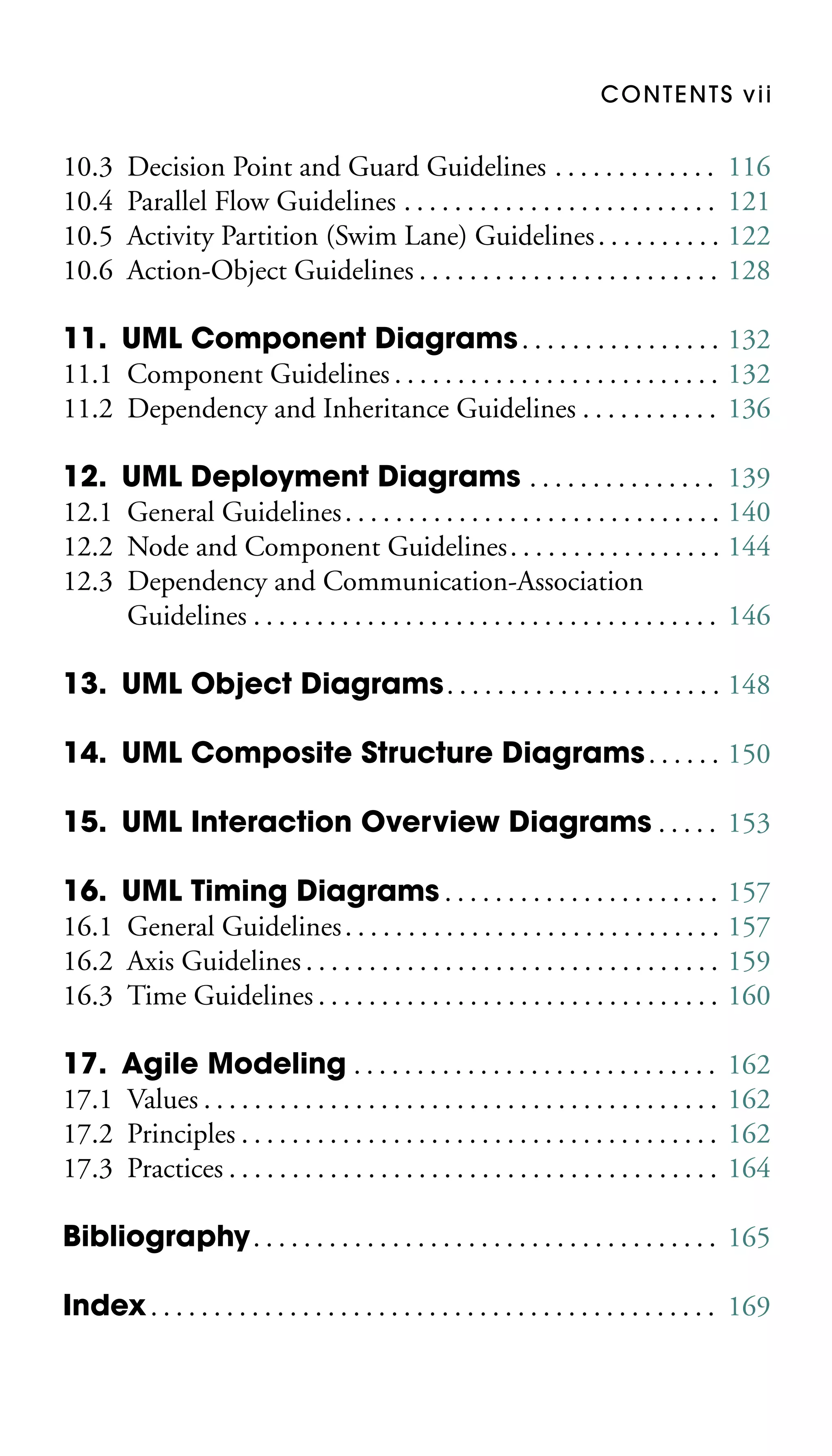 CONTENTS vii

10.3
10.4
10.5
10.6

Decision Point and Guard Guidelines . . . . . . . . . . . . . 116
Parallel Flow Guidelines . . . . . . . . . . . . . . . . . . . . . . . . . 121
Activity Partition (Swim Lane) Guidelines . . . . . . . . . . 122
Action-Object Guidelines . . . . . . . . . . . . . . . . . . . . . . . . 128

11. UML Component Diagrams . . . . . . . . . . . . . . . . 132
11.1 Component Guidelines . . . . . . . . . . . . . . . . . . . . . . . . . . 132
11.2 Dependency and Inheritance Guidelines . . . . . . . . . . . 136
12. UML Deployment Diagrams . . . . . . . . . . . . . . . 139
12.1 General Guidelines . . . . . . . . . . . . . . . . . . . . . . . . . . . . . . 140
12.2 Node and Component Guidelines . . . . . . . . . . . . . . . . . 144
12.3 Dependency and Communication-Association
Guidelines . . . . . . . . . . . . . . . . . . . . . . . . . . . . . . . . . . . . . 146
13. UML Object Diagrams . . . . . . . . . . . . . . . . . . . . . . 148
14. UML Composite Structure Diagrams . . . . . . 150
15. UML Interaction Overview Diagrams . . . . . 153
16. UML Timing Diagrams . . . . . . . . . . . . . . . . . . . . . . 157
16.1 General Guidelines . . . . . . . . . . . . . . . . . . . . . . . . . . . . . . 157
16.2 Axis Guidelines . . . . . . . . . . . . . . . . . . . . . . . . . . . . . . . . . 159
16.3 Time Guidelines . . . . . . . . . . . . . . . . . . . . . . . . . . . . . . . . 160
17. Agile Modeling . . . . . . . . . . . . . . . . . . . . . . . . . . . . .
17.1 Values . . . . . . . . . . . . . . . . . . . . . . . . . . . . . . . . . . . . . . . . .
17.2 Principles . . . . . . . . . . . . . . . . . . . . . . . . . . . . . . . . . . . . . .
17.3 Practices . . . . . . . . . . . . . . . . . . . . . . . . . . . . . . . . . . . . . . .

162
162
162
164

Bibliography. . . . . . . . . . . . . . . . . . . . . . . . . . . . . . . . . . . . . 165
Index . . . . . . . . . . . . . . . . . . . . . . . . . . . . . . . . . . . . . . . . . . . . . 169

 