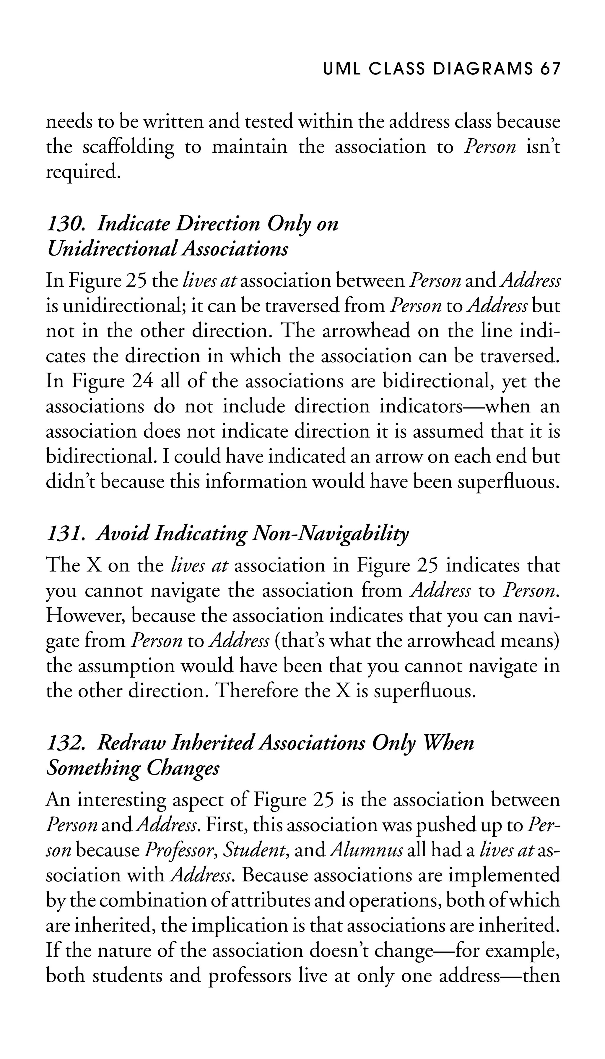 U M L C L A S S D I AG R A M S 6 7

needs to be written and tested within the address class because
the scaffolding to maintain the association to Person isn’t
required.

130. Indicate Direction Only on
Unidirectional Associations
In Figure 25 the lives at association between Person and Address
is unidirectional; it can be traversed from Person to Address but
not in the other direction. The arrowhead on the line indicates the direction in which the association can be traversed.
In Figure 24 all of the associations are bidirectional, yet the
associations do not include direction indicators—when an
association does not indicate direction it is assumed that it is
bidirectional. I could have indicated an arrow on each end but
didn’t because this information would have been superﬂuous.
131. Avoid Indicating Non-Navigability
The X on the lives at association in Figure 25 indicates that
you cannot navigate the association from Address to Person.
However, because the association indicates that you can navigate from Person to Address (that’s what the arrowhead means)
the assumption would have been that you cannot navigate in
the other direction. Therefore the X is superﬂuous.
132. Redraw Inherited Associations Only When
Something Changes
An interesting aspect of Figure 25 is the association between
Person and Address. First, this association was pushed up to Person because Professor, Student, and Alumnus all had a lives at association with Address. Because associations are implemented
by the combination of attributes and operations, both of which
are inherited, the implication is that associations are inherited.
If the nature of the association doesn’t change—for example,
both students and professors live at only one address—then

 