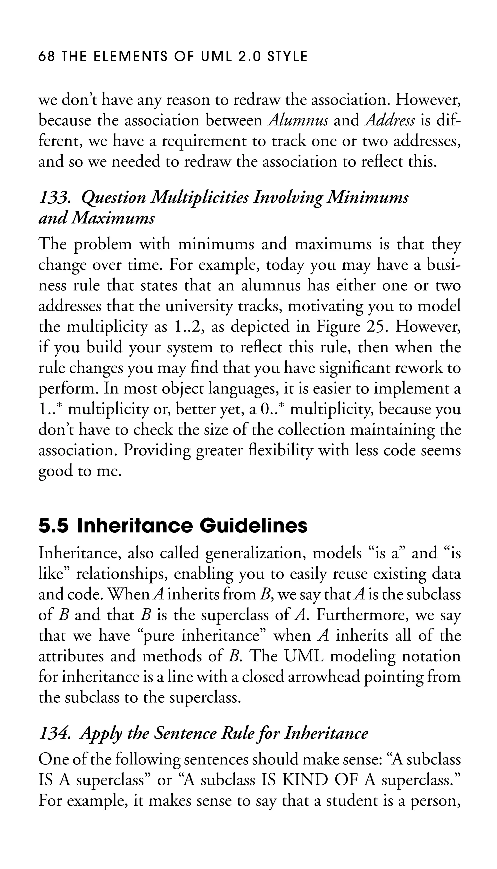 68 THE ELEMENTS OF UML 2.0 STYLE

we don’t have any reason to redraw the association. However,
because the association between Alumnus and Address is different, we have a requirement to track one or two addresses,
and so we needed to redraw the association to reﬂect this.

133. Question Multiplicities Involving Minimums
and Maximums
The problem with minimums and maximums is that they
change over time. For example, today you may have a business rule that states that an alumnus has either one or two
addresses that the university tracks, motivating you to model
the multiplicity as 1..2, as depicted in Figure 25. However,
if you build your system to reﬂect this rule, then when the
rule changes you may ﬁnd that you have signiﬁcant rework to
perform. In most object languages, it is easier to implement a
1..∗ multiplicity or, better yet, a 0..∗ multiplicity, because you
don’t have to check the size of the collection maintaining the
association. Providing greater ﬂexibility with less code seems
good to me.

5.5 Inheritance Guidelines
Inheritance, also called generalization, models “is a” and “is
like” relationships, enabling you to easily reuse existing data
and code. When A inherits from B, we say that A is the subclass
of B and that B is the superclass of A. Furthermore, we say
that we have “pure inheritance” when A inherits all of the
attributes and methods of B. The UML modeling notation
for inheritance is a line with a closed arrowhead pointing from
the subclass to the superclass.

134. Apply the Sentence Rule for Inheritance
One of the following sentences should make sense: “A subclass
IS A superclass” or “A subclass IS KIND OF A superclass.”
For example, it makes sense to say that a student is a person,

 