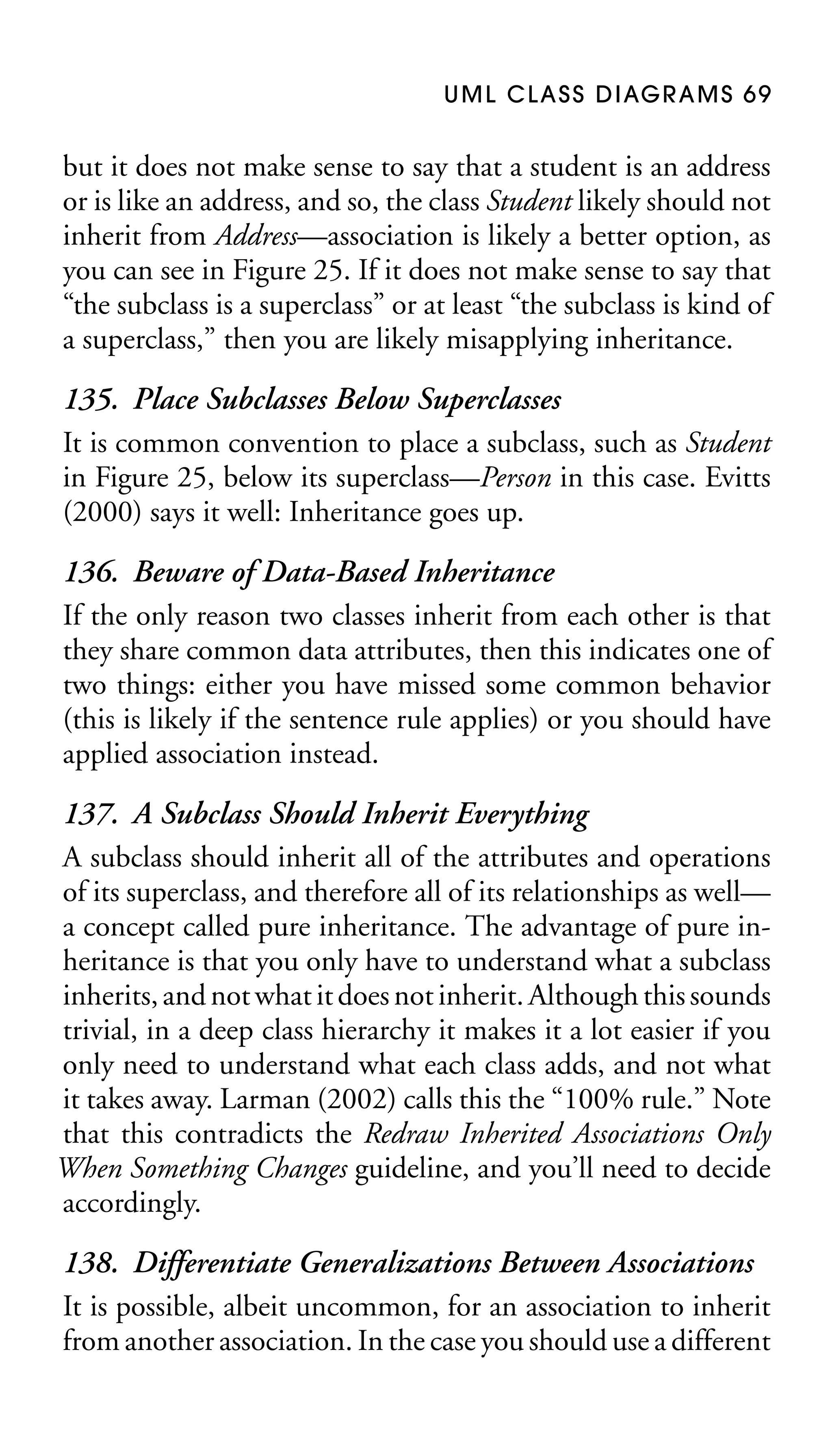U M L C L A S S D I AG R A M S 6 9

but it does not make sense to say that a student is an address
or is like an address, and so, the class Student likely should not
inherit from Address—association is likely a better option, as
you can see in Figure 25. If it does not make sense to say that
“the subclass is a superclass” or at least “the subclass is kind of
a superclass,” then you are likely misapplying inheritance.

135. Place Subclasses Below Superclasses
It is common convention to place a subclass, such as Student
in Figure 25, below its superclass—Person in this case. Evitts
(2000) says it well: Inheritance goes up.
136. Beware of Data-Based Inheritance
If the only reason two classes inherit from each other is that
they share common data attributes, then this indicates one of
two things: either you have missed some common behavior
(this is likely if the sentence rule applies) or you should have
applied association instead.
137. A Subclass Should Inherit Everything
A subclass should inherit all of the attributes and operations
of its superclass, and therefore all of its relationships as well—
a concept called pure inheritance. The advantage of pure inheritance is that you only have to understand what a subclass
inherits, and not what it does not inherit. Although this sounds
trivial, in a deep class hierarchy it makes it a lot easier if you
only need to understand what each class adds, and not what
it takes away. Larman (2002) calls this the “100% rule.” Note
that this contradicts the Redraw Inherited Associations Only
When Something Changes guideline, and you’ll need to decide
accordingly.
138. Differentiate Generalizations Between Associations
It is possible, albeit uncommon, for an association to inherit
from another association. In the case you should use a different

 