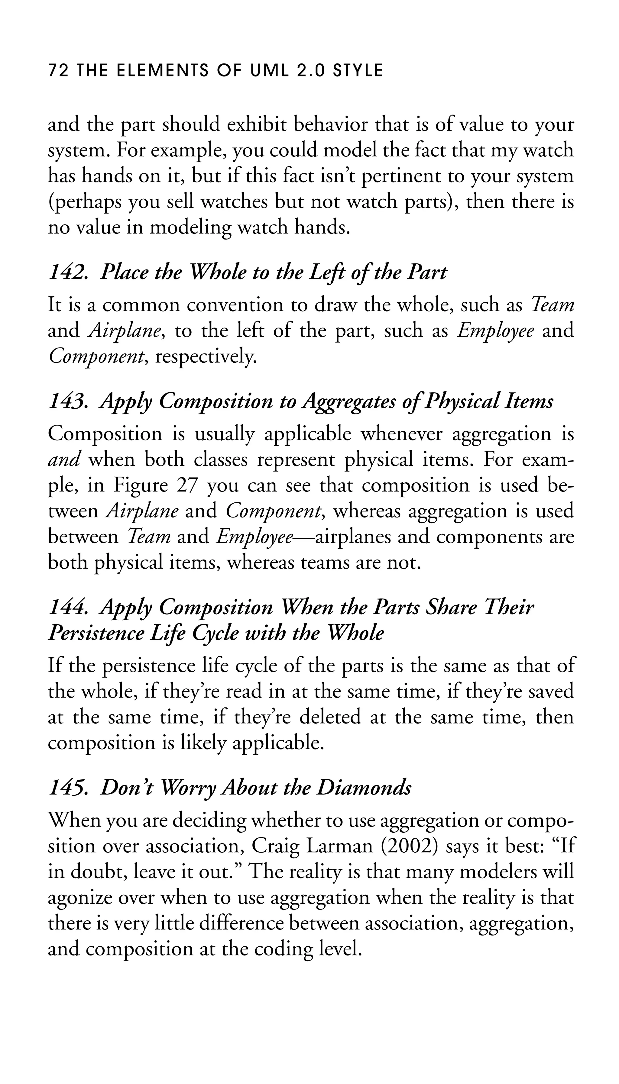 72 THE ELEMENTS OF UML 2.0 STYLE

and the part should exhibit behavior that is of value to your
system. For example, you could model the fact that my watch
has hands on it, but if this fact isn’t pertinent to your system
(perhaps you sell watches but not watch parts), then there is
no value in modeling watch hands.

142. Place the Whole to the Left of the Part
It is a common convention to draw the whole, such as Team
and Airplane, to the left of the part, such as Employee and
Component, respectively.
143. Apply Composition to Aggregates of Physical Items
Composition is usually applicable whenever aggregation is
and when both classes represent physical items. For example, in Figure 27 you can see that composition is used between Airplane and Component, whereas aggregation is used
between Team and Employee—airplanes and components are
both physical items, whereas teams are not.
144. Apply Composition When the Parts Share Their
Persistence Life Cycle with the Whole
If the persistence life cycle of the parts is the same as that of
the whole, if they’re read in at the same time, if they’re saved
at the same time, if they’re deleted at the same time, then
composition is likely applicable.
145. Don’t Worry About the Diamonds
When you are deciding whether to use aggregation or composition over association, Craig Larman (2002) says it best: “If
in doubt, leave it out.” The reality is that many modelers will
agonize over when to use aggregation when the reality is that
there is very little difference between association, aggregation,
and composition at the coding level.

 
