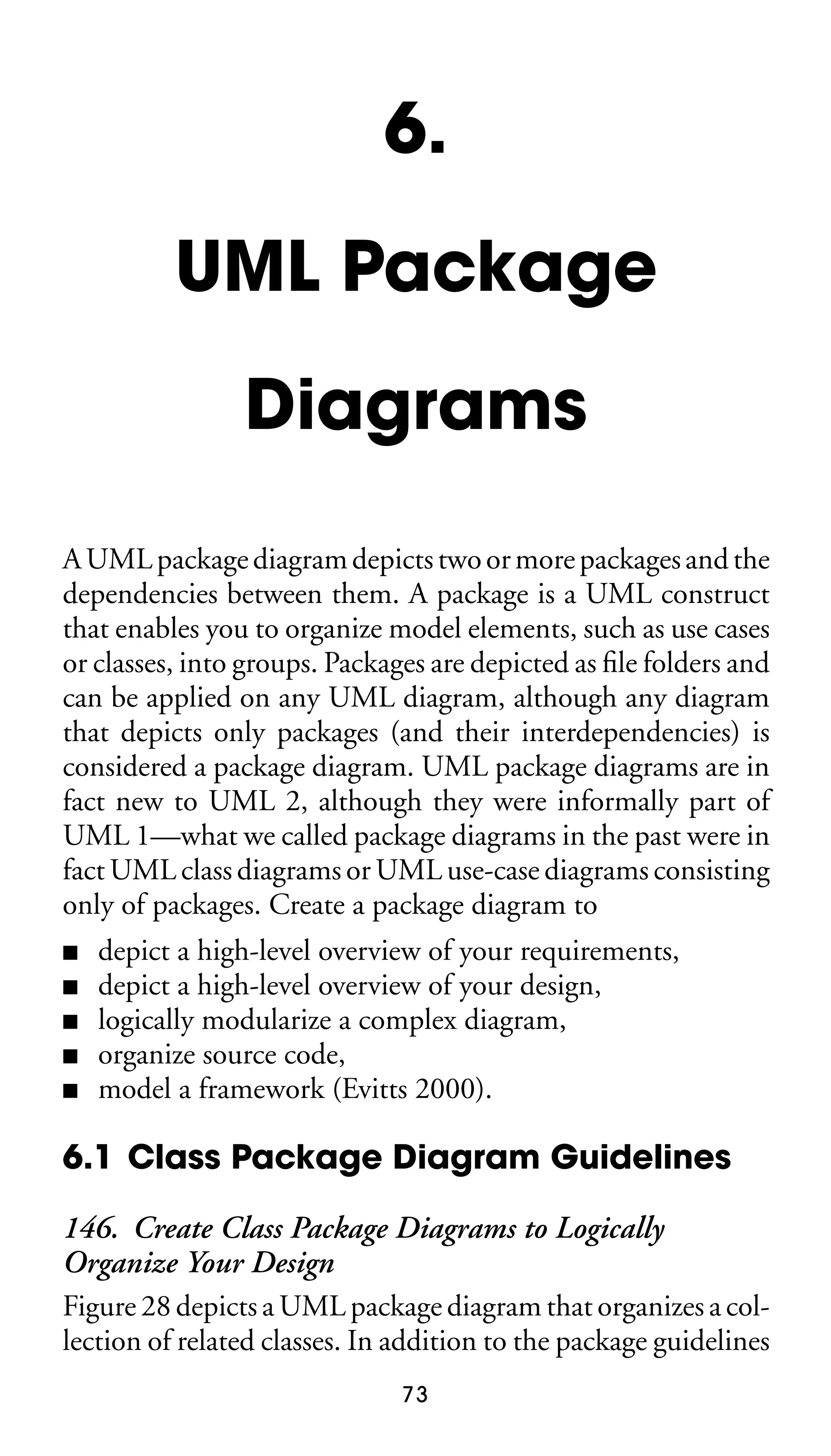 6.
UML Package
Diagrams
A UML package diagram depicts two or more packages and the
dependencies between them. A package is a UML construct
that enables you to organize model elements, such as use cases
or classes, into groups. Packages are depicted as ﬁle folders and
can be applied on any UML diagram, although any diagram
that depicts only packages (and their interdependencies) is
considered a package diagram. UML package diagrams are in
fact new to UML 2, although they were informally part of
UML 1—what we called package diagrams in the past were in
fact UML class diagrams or UML use-case diagrams consisting
only of packages. Create a package diagram to
■
■
■
■
■

depict a high-level overview of your requirements,
depict a high-level overview of your design,
logically modularize a complex diagram,
organize source code,
model a framework (Evitts 2000).

6.1 Class Package Diagram Guidelines
146. Create Class Package Diagrams to Logically
Organize Your Design
Figure 28 depicts a UML package diagram that organizes a collection of related classes. In addition to the package guidelines
73

 