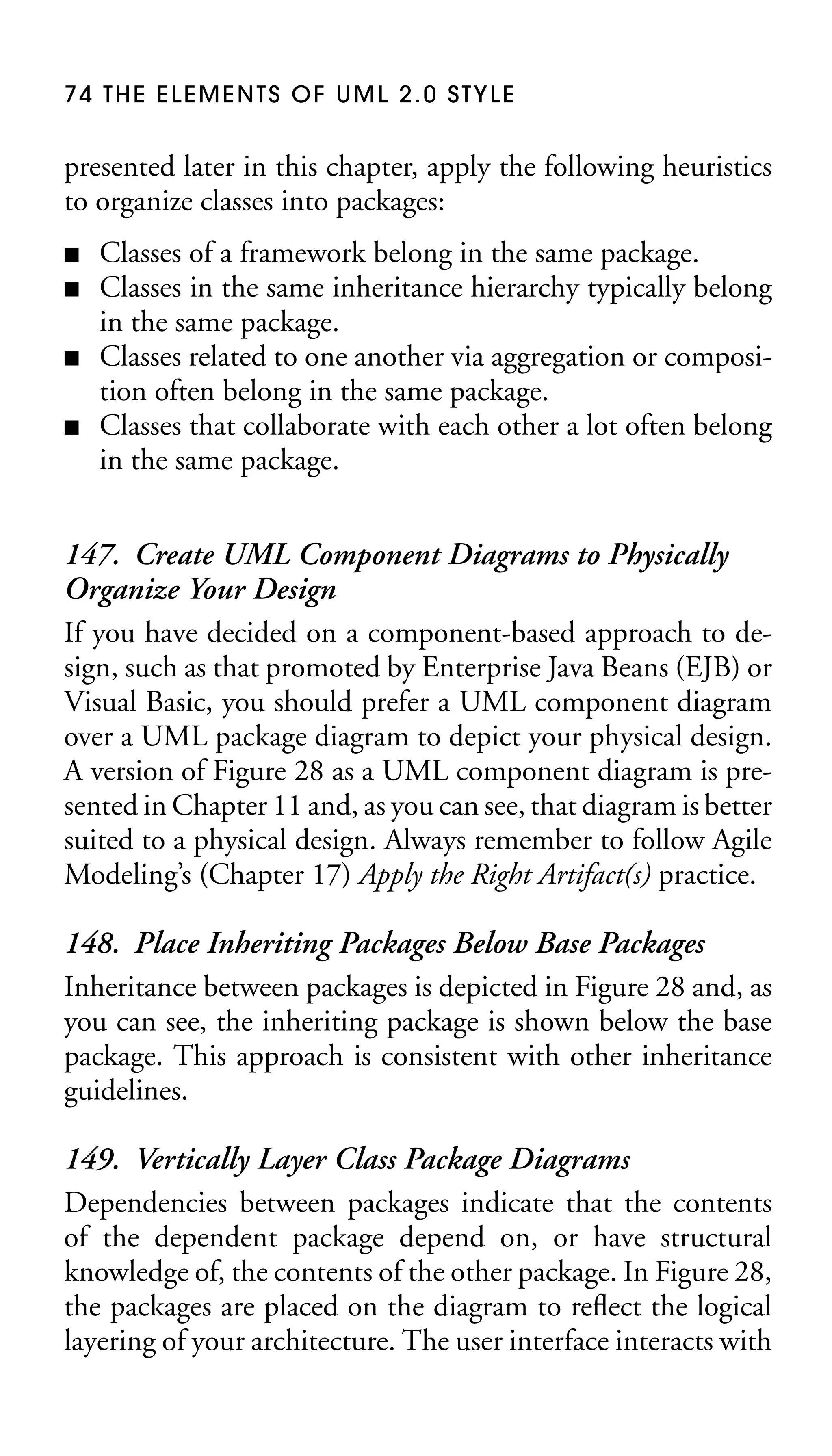 74 THE ELEMENTS OF UML 2.0 STYLE

presented later in this chapter, apply the following heuristics
to organize classes into packages:
■
■
■
■

Classes of a framework belong in the same package.
Classes in the same inheritance hierarchy typically belong
in the same package.
Classes related to one another via aggregation or composition often belong in the same package.
Classes that collaborate with each other a lot often belong
in the same package.

147. Create UML Component Diagrams to Physically
Organize Your Design
If you have decided on a component-based approach to design, such as that promoted by Enterprise Java Beans (EJB) or
Visual Basic, you should prefer a UML component diagram
over a UML package diagram to depict your physical design.
A version of Figure 28 as a UML component diagram is presented in Chapter 11 and, as you can see, that diagram is better
suited to a physical design. Always remember to follow Agile
Modeling’s (Chapter 17) Apply the Right Artifact(s) practice.
148. Place Inheriting Packages Below Base Packages
Inheritance between packages is depicted in Figure 28 and, as
you can see, the inheriting package is shown below the base
package. This approach is consistent with other inheritance
guidelines.
149. Vertically Layer Class Package Diagrams
Dependencies between packages indicate that the contents
of the dependent package depend on, or have structural
knowledge of, the contents of the other package. In Figure 28,
the packages are placed on the diagram to reﬂect the logical
layering of your architecture. The user interface interacts with

 