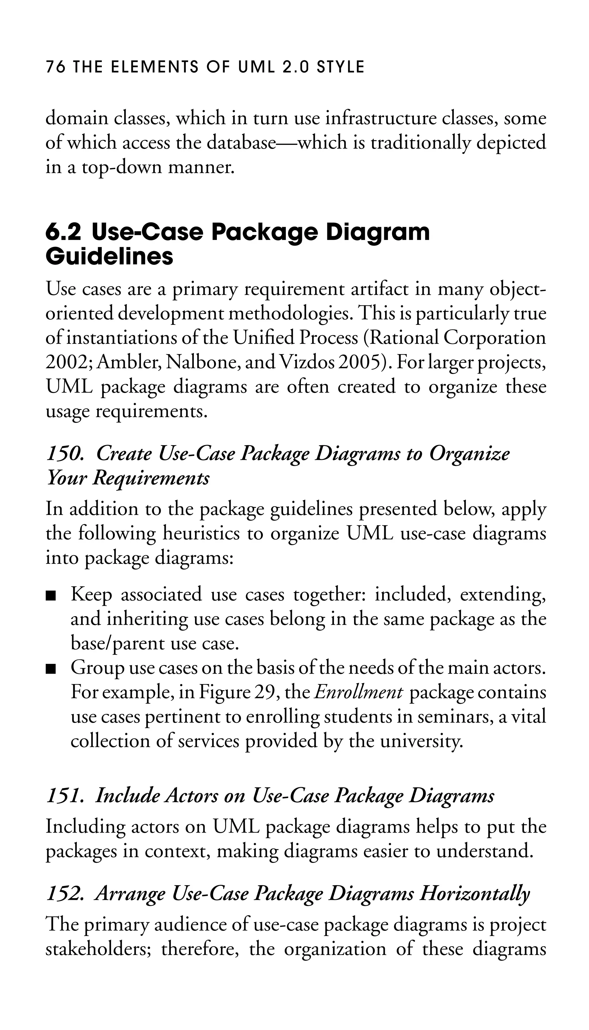 76 THE ELEMENTS OF UML 2.0 STYLE

domain classes, which in turn use infrastructure classes, some
of which access the database—which is traditionally depicted
in a top-down manner.

6.2 Use-Case Package Diagram
Guidelines
Use cases are a primary requirement artifact in many objectoriented development methodologies. This is particularly true
of instantiations of the Uniﬁed Process (Rational Corporation
2002; Ambler, Nalbone, and Vizdos 2005). For larger projects,
UML package diagrams are often created to organize these
usage requirements.

150. Create Use-Case Package Diagrams to Organize
Your Requirements
In addition to the package guidelines presented below, apply
the following heuristics to organize UML use-case diagrams
into package diagrams:
■

■

Keep associated use cases together: included, extending,
and inheriting use cases belong in the same package as the
base/parent use case.
Group use cases on the basis of the needs of the main actors.
For example, in Figure 29, the Enrollment package contains
use cases pertinent to enrolling students in seminars, a vital
collection of services provided by the university.

151. Include Actors on Use-Case Package Diagrams
Including actors on UML package diagrams helps to put the
packages in context, making diagrams easier to understand.
152. Arrange Use-Case Package Diagrams Horizontally
The primary audience of use-case package diagrams is project
stakeholders; therefore, the organization of these diagrams

 