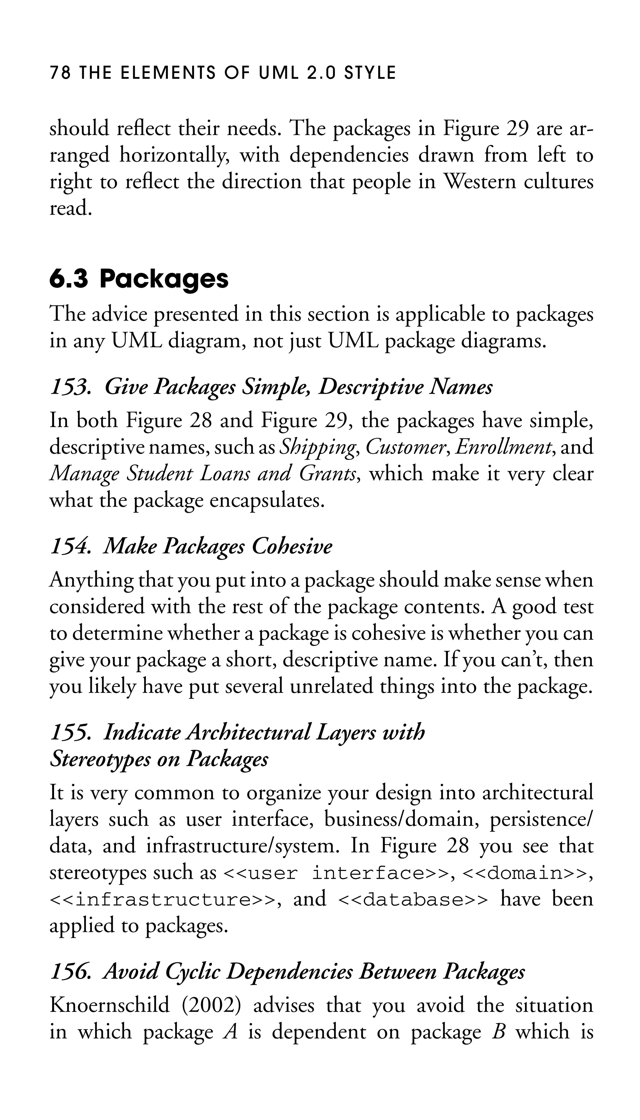 78 THE ELEMENTS OF UML 2.0 STYLE

should reﬂect their needs. The packages in Figure 29 are arranged horizontally, with dependencies drawn from left to
right to reﬂect the direction that people in Western cultures
read.

6.3 Packages
The advice presented in this section is applicable to packages
in any UML diagram, not just UML package diagrams.

153. Give Packages Simple, Descriptive Names
In both Figure 28 and Figure 29, the packages have simple,
descriptive names, such as Shipping, Customer, Enrollment, and
Manage Student Loans and Grants, which make it very clear
what the package encapsulates.
154. Make Packages Cohesive
Anything that you put into a package should make sense when
considered with the rest of the package contents. A good test
to determine whether a package is cohesive is whether you can
give your package a short, descriptive name. If you can’t, then
you likely have put several unrelated things into the package.
155. Indicate Architectural Layers with
Stereotypes on Packages
It is very common to organize your design into architectural
layers such as user interface, business/domain, persistence/
data, and infrastructure/system. In Figure 28 you see that
stereotypes such as <<user interface>>, <<domain>>,
<<infrastructure>>, and <<database>> have been
applied to packages.
156. Avoid Cyclic Dependencies Between Packages
Knoernschild (2002) advises that you avoid the situation
in which package A is dependent on package B which is

 
