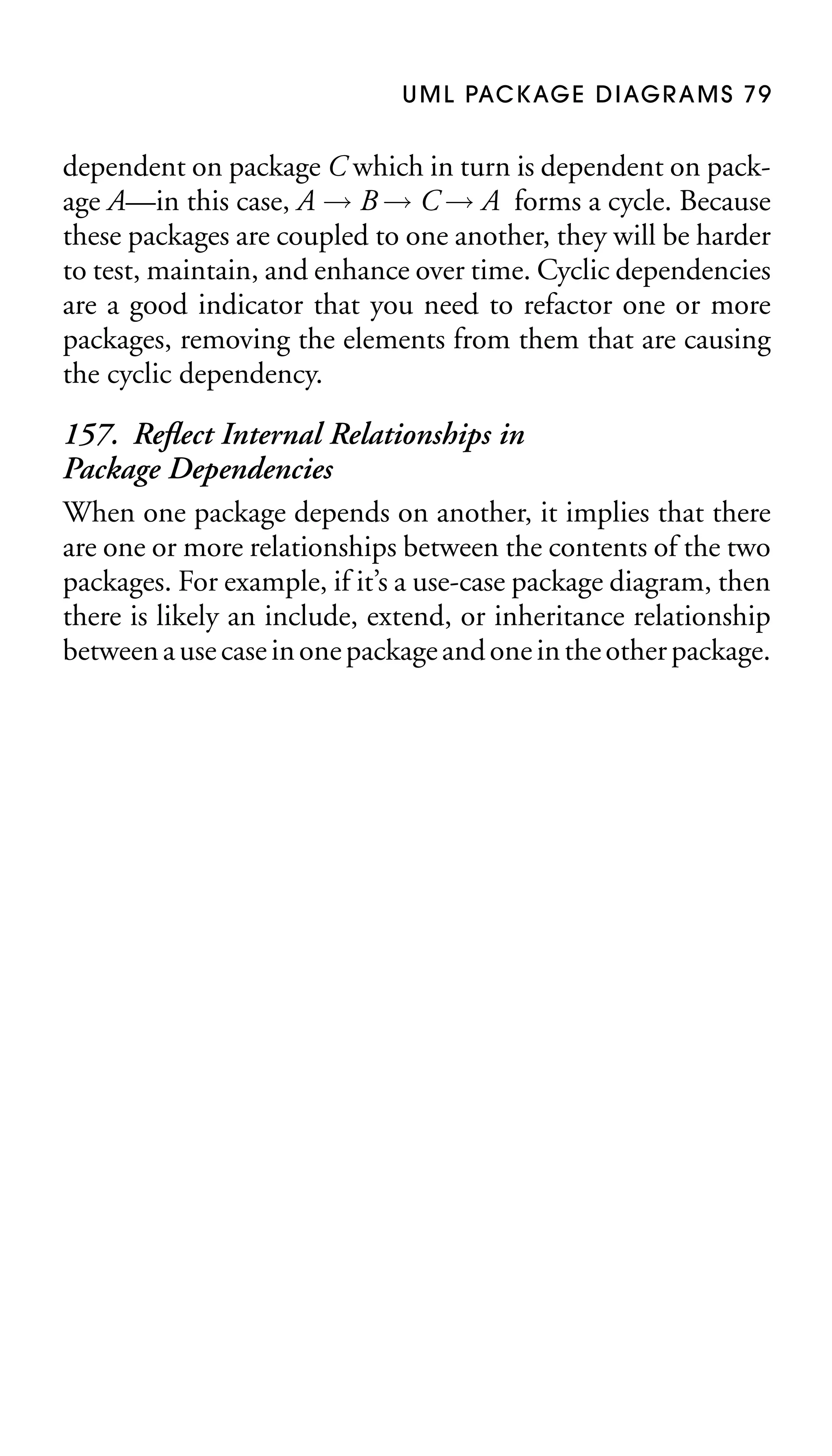 U M L PAC K AG E D I AG R A M S 7 9

dependent on package C which in turn is dependent on package A—in this case, A → B → C → A forms a cycle. Because
these packages are coupled to one another, they will be harder
to test, maintain, and enhance over time. Cyclic dependencies
are a good indicator that you need to refactor one or more
packages, removing the elements from them that are causing
the cyclic dependency.

157. Reﬂect Internal Relationships in
Package Dependencies
When one package depends on another, it implies that there
are one or more relationships between the contents of the two
packages. For example, if it’s a use-case package diagram, then
there is likely an include, extend, or inheritance relationship
between a use case in one package and one in the other package.

 