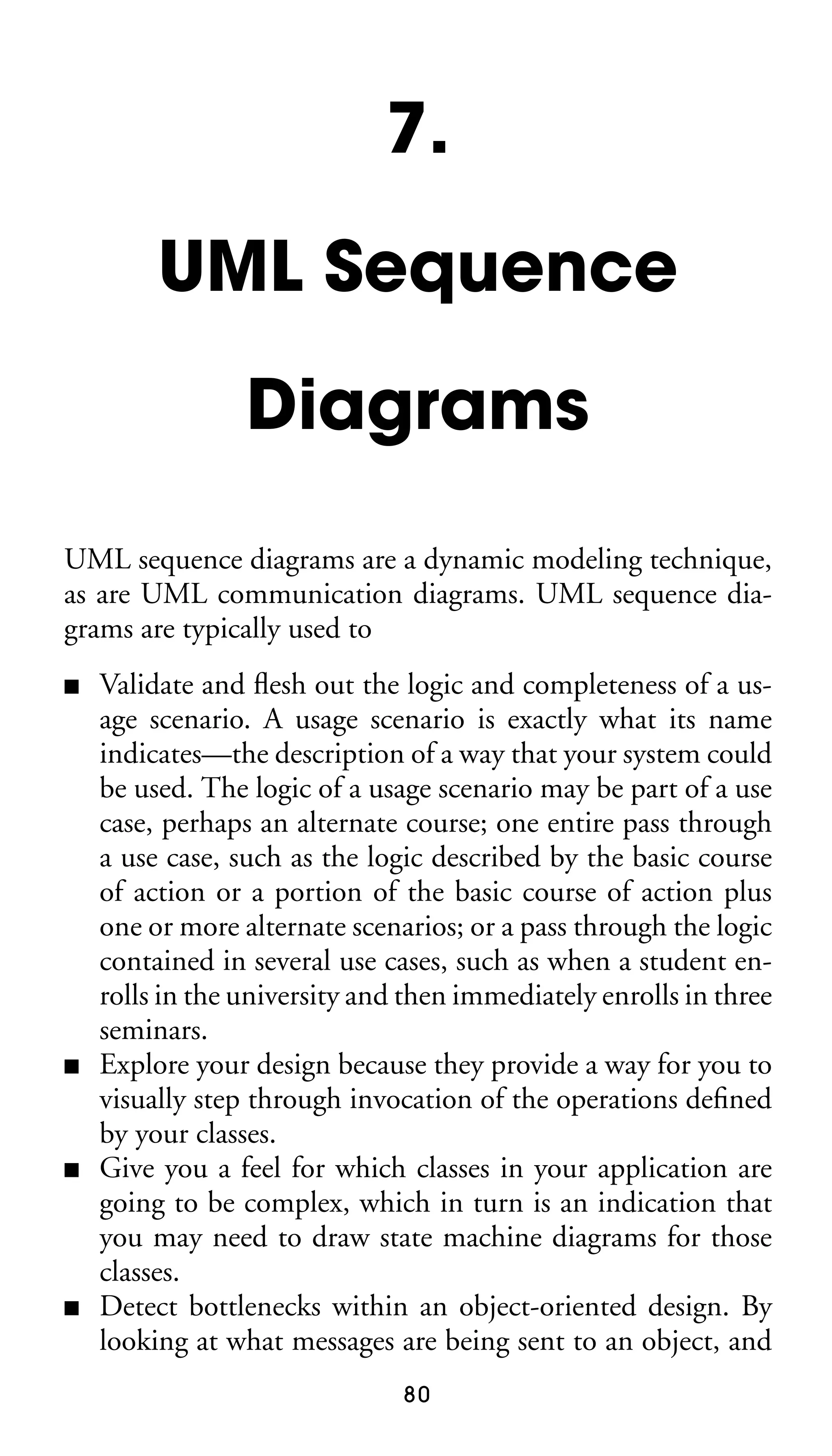 7.
UML Sequence
Diagrams
UML sequence diagrams are a dynamic modeling technique,
as are UML communication diagrams. UML sequence diagrams are typically used to
■

■

■

■

Validate and ﬂesh out the logic and completeness of a usage scenario. A usage scenario is exactly what its name
indicates—the description of a way that your system could
be used. The logic of a usage scenario may be part of a use
case, perhaps an alternate course; one entire pass through
a use case, such as the logic described by the basic course
of action or a portion of the basic course of action plus
one or more alternate scenarios; or a pass through the logic
contained in several use cases, such as when a student enrolls in the university and then immediately enrolls in three
seminars.
Explore your design because they provide a way for you to
visually step through invocation of the operations deﬁned
by your classes.
Give you a feel for which classes in your application are
going to be complex, which in turn is an indication that
you may need to draw state machine diagrams for those
classes.
Detect bottlenecks within an object-oriented design. By
looking at what messages are being sent to an object, and
80

 