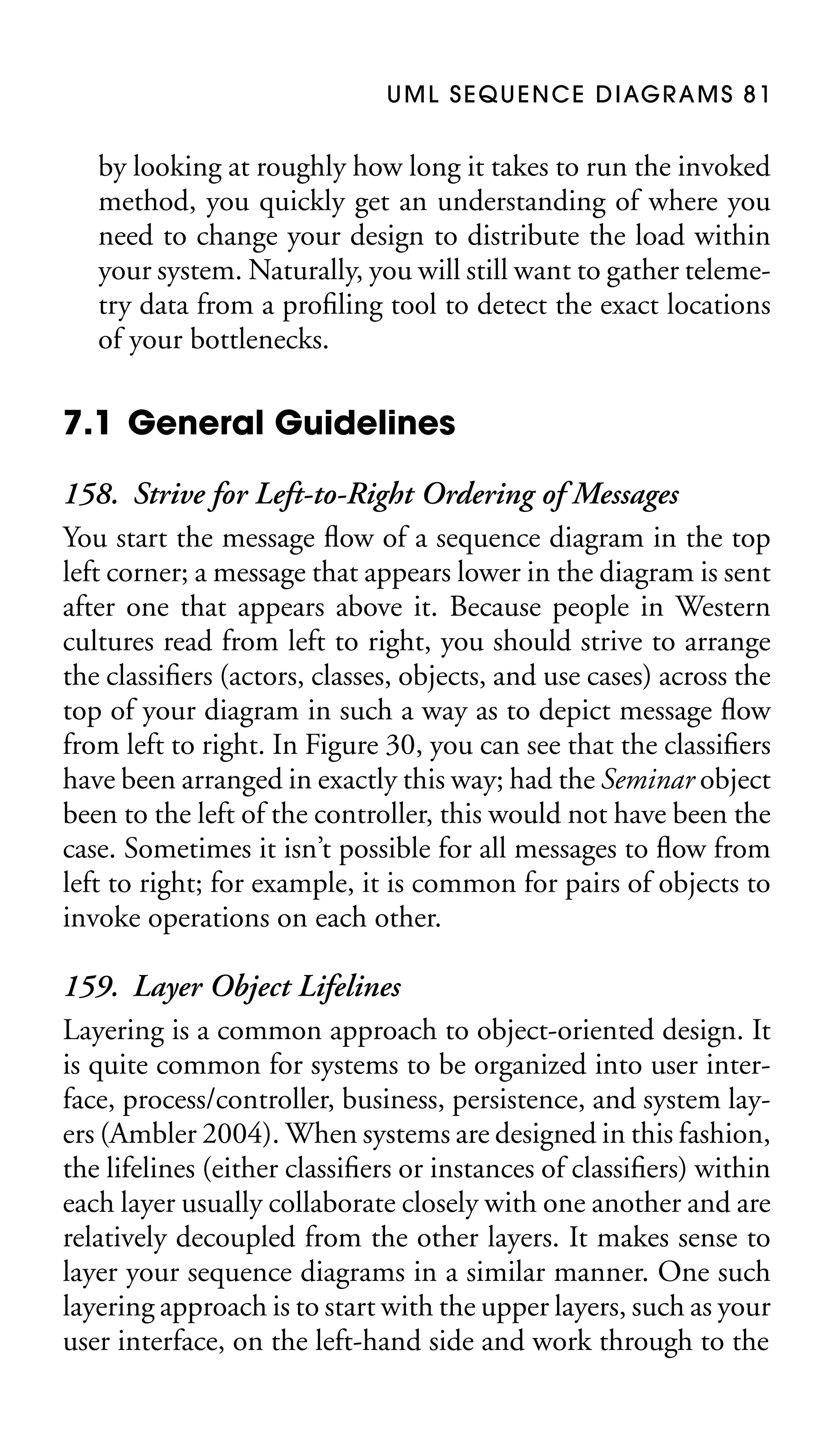 U M L S E Q U E N C E D I AG R A M S 8 1

by looking at roughly how long it takes to run the invoked
method, you quickly get an understanding of where you
need to change your design to distribute the load within
your system. Naturally, you will still want to gather telemetry data from a proﬁling tool to detect the exact locations
of your bottlenecks.

7.1 General Guidelines
158. Strive for Left-to-Right Ordering of Messages
You start the message ﬂow of a sequence diagram in the top
left corner; a message that appears lower in the diagram is sent
after one that appears above it. Because people in Western
cultures read from left to right, you should strive to arrange
the classiﬁers (actors, classes, objects, and use cases) across the
top of your diagram in such a way as to depict message ﬂow
from left to right. In Figure 30, you can see that the classiﬁers
have been arranged in exactly this way; had the Seminar object
been to the left of the controller, this would not have been the
case. Sometimes it isn’t possible for all messages to ﬂow from
left to right; for example, it is common for pairs of objects to
invoke operations on each other.
159. Layer Object Lifelines
Layering is a common approach to object-oriented design. It
is quite common for systems to be organized into user interface, process/controller, business, persistence, and system layers (Ambler 2004). When systems are designed in this fashion,
the lifelines (either classiﬁers or instances of classiﬁers) within
each layer usually collaborate closely with one another and are
relatively decoupled from the other layers. It makes sense to
layer your sequence diagrams in a similar manner. One such
layering approach is to start with the upper layers, such as your
user interface, on the left-hand side and work through to the

 