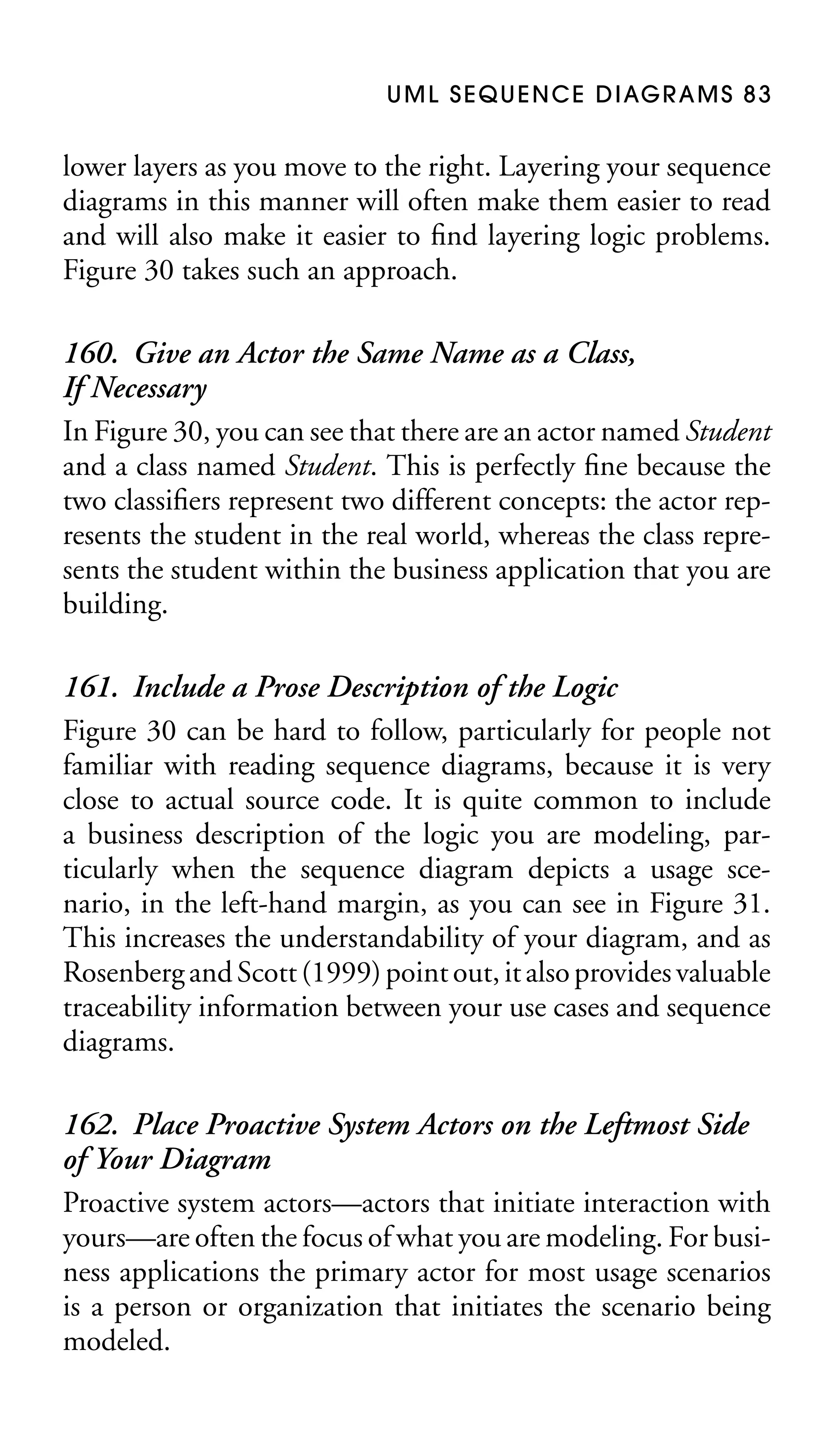 U M L S E Q U E N C E D I AG R A M S 8 3

lower layers as you move to the right. Layering your sequence
diagrams in this manner will often make them easier to read
and will also make it easier to ﬁnd layering logic problems.
Figure 30 takes such an approach.

160. Give an Actor the Same Name as a Class,
If Necessary
In Figure 30, you can see that there are an actor named Student
and a class named Student. This is perfectly ﬁne because the
two classiﬁers represent two different concepts: the actor represents the student in the real world, whereas the class represents the student within the business application that you are
building.
161. Include a Prose Description of the Logic
Figure 30 can be hard to follow, particularly for people not
familiar with reading sequence diagrams, because it is very
close to actual source code. It is quite common to include
a business description of the logic you are modeling, particularly when the sequence diagram depicts a usage scenario, in the left-hand margin, as you can see in Figure 31.
This increases the understandability of your diagram, and as
Rosenberg and Scott (1999) point out, it also provides valuable
traceability information between your use cases and sequence
diagrams.
162. Place Proactive System Actors on the Leftmost Side
of Your Diagram
Proactive system actors—actors that initiate interaction with
yours—are often the focus of what you are modeling. For business applications the primary actor for most usage scenarios
is a person or organization that initiates the scenario being
modeled.

 