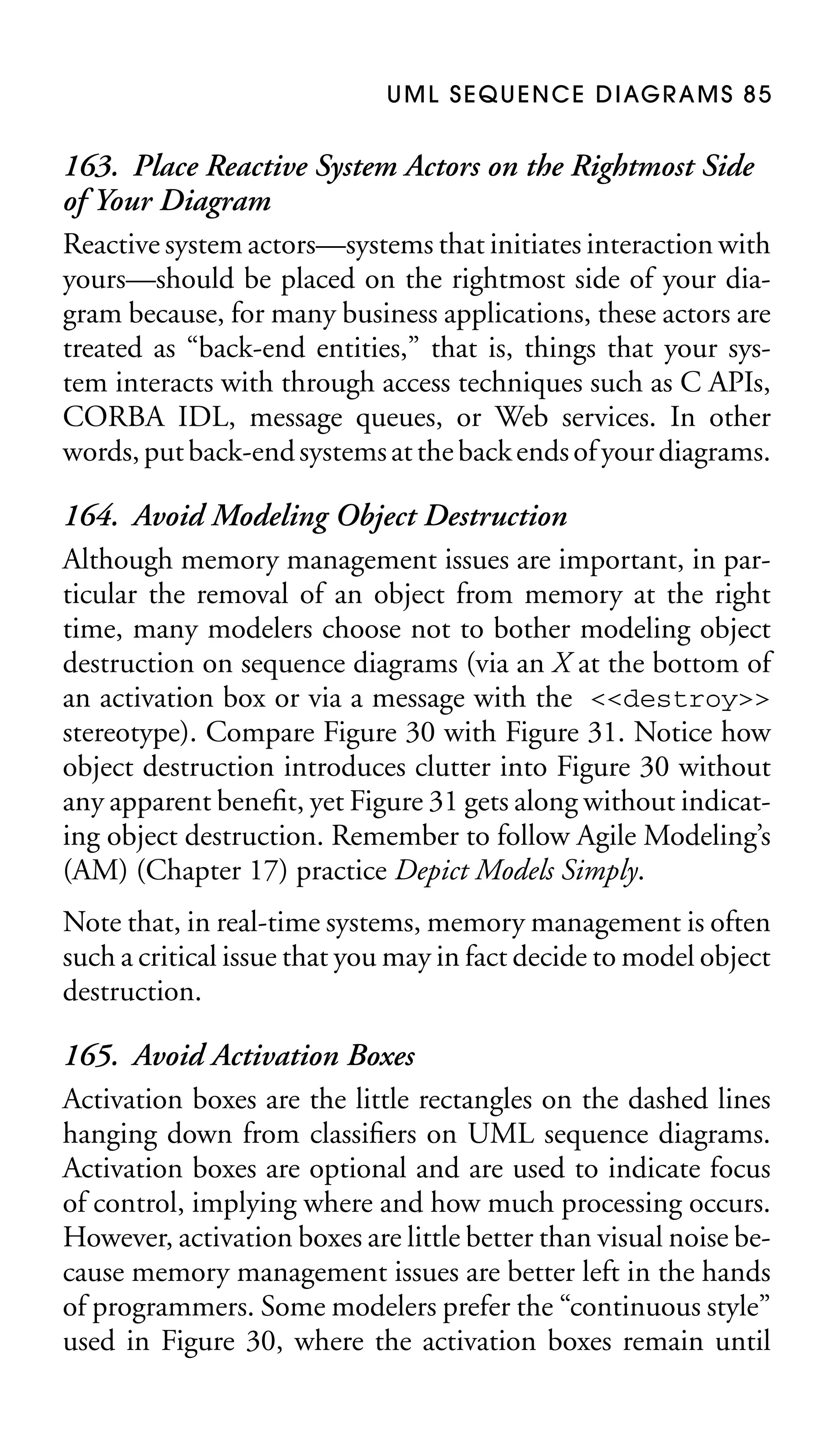 U M L S E Q U E N C E D I AG R A M S 8 5

163. Place Reactive System Actors on the Rightmost Side
of Your Diagram
Reactive system actors—systems that initiates interaction with
yours—should be placed on the rightmost side of your diagram because, for many business applications, these actors are
treated as “back-end entities,” that is, things that your system interacts with through access techniques such as C APIs,
CORBA IDL, message queues, or Web services. In other
words, put back-end systems at the back ends of your diagrams.
164. Avoid Modeling Object Destruction
Although memory management issues are important, in particular the removal of an object from memory at the right
time, many modelers choose not to bother modeling object
destruction on sequence diagrams (via an X at the bottom of
an activation box or via a message with the <<destroy>>
stereotype). Compare Figure 30 with Figure 31. Notice how
object destruction introduces clutter into Figure 30 without
any apparent beneﬁt, yet Figure 31 gets along without indicating object destruction. Remember to follow Agile Modeling’s
(AM) (Chapter 17) practice Depict Models Simply.
Note that, in real-time systems, memory management is often
such a critical issue that you may in fact decide to model object
destruction.

165. Avoid Activation Boxes
Activation boxes are the little rectangles on the dashed lines
hanging down from classiﬁers on UML sequence diagrams.
Activation boxes are optional and are used to indicate focus
of control, implying where and how much processing occurs.
However, activation boxes are little better than visual noise because memory management issues are better left in the hands
of programmers. Some modelers prefer the “continuous style”
used in Figure 30, where the activation boxes remain until

 