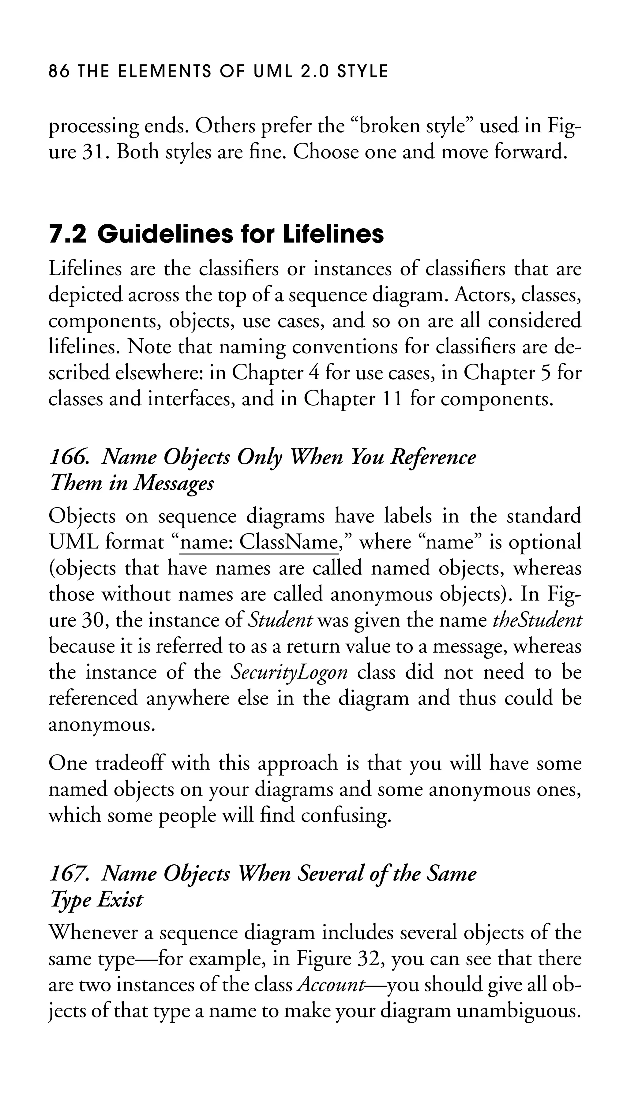 86 THE ELEMENTS OF UML 2.0 STYLE

processing ends. Others prefer the “broken style” used in Figure 31. Both styles are ﬁne. Choose one and move forward.

7.2 Guidelines for Lifelines
Lifelines are the classiﬁers or instances of classiﬁers that are
depicted across the top of a sequence diagram. Actors, classes,
components, objects, use cases, and so on are all considered
lifelines. Note that naming conventions for classiﬁers are described elsewhere: in Chapter 4 for use cases, in Chapter 5 for
classes and interfaces, and in Chapter 11 for components.

166. Name Objects Only When You Reference
Them in Messages
Objects on sequence diagrams have labels in the standard
UML format “name: ClassName,” where “name” is optional
(objects that have names are called named objects, whereas
those without names are called anonymous objects). In Figure 30, the instance of Student was given the name theStudent
because it is referred to as a return value to a message, whereas
the instance of the SecurityLogon class did not need to be
referenced anywhere else in the diagram and thus could be
anonymous.
One tradeoff with this approach is that you will have some
named objects on your diagrams and some anonymous ones,
which some people will ﬁnd confusing.

167. Name Objects When Several of the Same
Type Exist
Whenever a sequence diagram includes several objects of the
same type—for example, in Figure 32, you can see that there
are two instances of the class Account—you should give all objects of that type a name to make your diagram unambiguous.

 