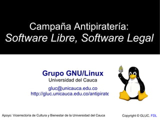 Campaña Antipiratería:
 Software Libre, Software Legal


                           Grupo GNU/Linux
                                Universidad del Cauca
                             gluc@unicauca.edu.co
                   http://gluc.unicauca.edu.co/antipirateria



Apoyo: Vicerrectoría de Cultura y Bienestar de la Universidad del Cauca   Copyright © GLUC. FDL
 