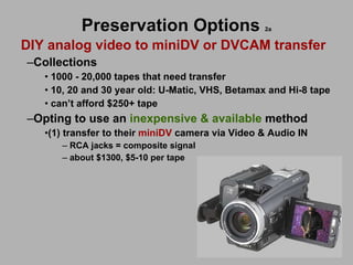 Preservation Options   2a DIY analog video to miniDV or DVCAM transfer Collections  1000 - 20,000 tapes that need transfer 10, 20 and 30 year old: U-Matic, VHS, Betamax and Hi-8 tape can’t afford $250+ tape  Opting to use an  inexpensive & available  method (1) transfer to their  miniDV  camera via Video & Audio IN  RCA jacks = composite signal about $1300, $5-10 per tape 