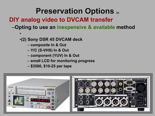 Preservation Options   2c DIY analog video to DVCAM transfer Opting to use an  inexpensive & available  method (2) Sony DSR 45 DVCAM deck composite In & Out Y/C (S-VHS) In & Out component (YUV) In & Out small LCD for monitoring progress $3500, $10-25 per tape 