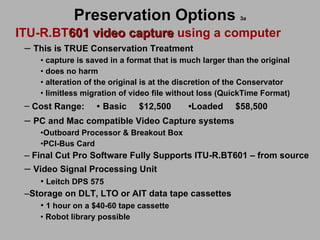 Preservation Options   3a ITU-R.BT 601 video capture  using a computer This is TRUE Conservation Treatment capture is saved in a format that is much larger than the original  does no harm  alteration of the original is at the discretion of the Conservator limitless migration of video file without loss (QuickTime Format) Cost Range:  •   Basic   $12,500  • Loaded  $58,500 PC and Mac compatible Video Capture systems   Outboard Processor & Breakout Box PCI-Bus Card Final Cut Pro Software Fully Supports ITU-R.BT601 – from source  Video Signal Processing Unit Leitch DPS 575 Storage on DLT, LTO or AIT data tape cassettes 1 hour on a $40-60 tape cassette Robot library possible 