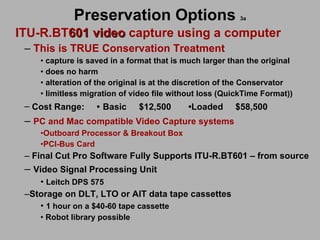 Preservation Options  3a ITU-R.BT 601 video  capture using a computer This is TRUE Conservation Treatment capture is saved in a format that is much larger than the original  does no harm  alteration of the original is at the discretion of the Conservator limitless migration of video file without loss (QuickTime Format)) Cost Range:  •   Basic   $12,500  • Loaded  $58,500 PC and Mac compatible Video Capture systems   Outboard Processor & Breakout Box PCI-Bus Card Final Cut Pro Software Fully Supports ITU-R.BT601 – from source  Video Signal Processing Unit Leitch DPS 575 Storage on DLT, LTO or AIT data tape cassettes 1 hour on a $40-60 tape cassette Robot library possible 