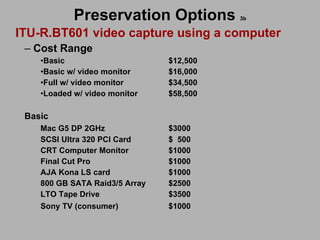 Preservation Options   3b ITU-R.BT601 video capture using a computer Cost Range  Basic    $12,500 Basic w/ video monitor $16,000 Full w/ video monitor $34,500 Loaded w/ video monitor $58,500 Basic Mac G5 DP 2GHz $3000 SCSI Ultra 320 PCI Card $  500 CRT Computer Monitor $1000 Final Cut Pro $1000 AJA Kona LS card $1000 800 GB SATA Raid3/5 Array $2500 LTO Tape Drive $3500 Sony TV (consumer) $1000 