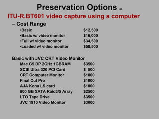 Preservation Options   3c ITU-R.BT601 video capture using a computer Cost Range  Basic    $12,500 Basic w/ video monitor $16,000 Full w/ video monitor $34,500 Loaded w/ video monitor $58,500 Basic with JVC CRT Video Monitor Mac G5 DP 2GHz 1GBRAM $3500 SCSI Ultra 320 PCI Card $  500 CRT Computer Monitor $1000 Final Cut Pro $1000 AJA Kona LS card $1000 800 GB SATA Raid3/5 Array $2500 LTO Tape Drive $3500 JVC 1910 Video Monitor $3000 