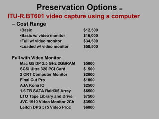 Preservation Options   3d ITU-R.BT601 video capture using a computer Cost Range  Basic    $12,500 Basic w/ video monitor $16,000 Full w/ video monitor $34,500 Loaded w/ video monitor $58,500 Full with Video Monitor Mac G5 DP 2.5 GHz 2GBRAM $5000 SCSI Ultra 320 PCI Card $  500 2 CRT Computer Monitor $2000 Final Cut Pro $1000 AJA Kona IO  $2500 1.6 TB SATA Raid3/5 Array $6500 LTO Tape Library and Drive $7500 JVC 1910 Video Monitor 2Ch $3500 Leitch DPS 575 Video Proc $6000 
