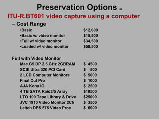Preservation Options   3e ITU-R.BT601 video capture using a computer Cost Range  Basic    $12,000 Basic w/ video monitor $15,500 Full w/ video monitor $34,500 Loaded w/ video monitor $58,500 Full with Video Monitor Mac G5 DP 2.5 GHz 2GBRAM $  4500 SCSI Ultra 320 PCI Card $  500 2 LCD Computer Monitors $  5000 Final Cut Pro $  1000 AJA Kona IO  $  2500 4 TB SATA Raid3/5 Array $10500 LTO 100 Tape Library & Drive $25000 JVC 1910 Video Monitor 2Ch $  3500 Leitch DPS 575 Video Proc $  6000 