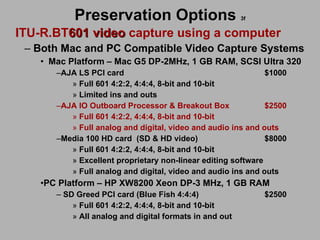 Preservation Options   3f ITU-R.BT 601 video  capture using a computer Both Mac and PC Compatible Video Capture Systems Mac Platform – Mac G5 DP-2MHz, 1 GB RAM, SCSI Ultra 320 AJA LS PCI card $1000 Full 601 4:2:2, 4:4:4, 8-bit and 10-bit Limited ins and outs AJA IO Outboard Processor & Breakout Box $2500 Full 601 4:2:2, 4:4:4, 8-bit and 10-bit Full analog and digital, video and audio ins and outs Media 100 HD card (SD & HD video) $8000 Full 601 4:2:2, 4:4:4, 8-bit and 10-bit Excellent proprietary non-linear editing software Full analog and digital, video and audio ins and outs PC Platform – HP XW8200 Xeon DP-3 MHz, 1 GB RAM  SD Greed PCI card (Blue Fish 4:4:4) $2500 Full 601 4:2:2, 4:4:4, 8-bit and 10-bit All analog and digital formats in and out 