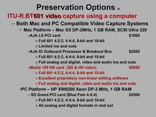 Preservation Options   3f ITU-R.BT 601 video  capture using a computer Both Mac and PC Compatible Video Capture Systems Mac Platform – Mac G5 DP-2MHz, 1 GB RAM, SCSI Ultra 320 AJA LS PCI card $1000 Full 601 4:2:2, 4:4:4, 8-bit and 10-bit Limited ins and outs AJA IO Outboard Processor & Breakout Box $2500 Full 601 4:2:2, 4:4:4, 8-bit and 10-bit Full analog and digital, video and audio ins and outs Media 100 HD card (SD & HD video) $8000 Full 601 4:2:2, 4:4:4, 8-bit and 10-bit Excellent proprietary non-linear editing software Full analog and digital, video and audio ins and outs PC Platform – HP XW8200 Xeon DP-3 MHz, 1 GB RAM  SD Greed PCI card (Blue Fish 4:4:4) $2500 Full 601 4:2:2, 4:4:4, 8-bit and 10-bit All analog and digital formats in and out 