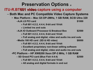 Preservation Options   3f ITU-R.BT 601 video  capture using a computer Both Mac and PC Compatible Video Capture Systems Mac Platform – Mac G5 DP-2MHz, 1 GB RAM, SCSI Ultra 320 AJA LS PCI card $1000 Full 601 4:2:2, 4:4:4, 8-bit and 10-bit Limited ins and outs AJA IO Outboard Processor & Breakout Box $2500 Full 601 4:2:2, 4:4:4, 8-bit and 10-bit Full analog and digital, video and audio ins and outs Media 100 HD card (SD & HD video) $8000 Full 601 4:2:2, 4:4:4, 8-bit and 10-bit Excellent proprietary non-linear editing software Full analog and digital, video and audio ins and outs PC Platform – HP XW8200 Xeon DP-3 MHz, 1 GB RAM  SD Greed PCI card (Blue Fish 4:4:4) $2500 Full 601 4:2:2, 4:4:4, 8-bit and 10-bit All analog and digital formats in and out 