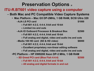Preservation Options   3f ITU-R.BT601 video capture using a computer Both Mac and PC Compatible Video Capture Systems Mac Platform – Mac G5 DP-2MHz, 1 GB RAM, SCSI Ultra 320 AJA LS PCI card $1000 Full 601 4:2:2, 4:4:4, 8-bit and 10-bit Limited ins and outs AJA IO Outboard Processor & Breakout Box $2500 Full 601 4:2:2, 4:4:4, 8-bit and 10-bit Full analog and digital, video and audio ins and outs Media 100 HD card (SD & HD video) $8000 Full 601 4:2:2, 4:4:4, 8-bit and 10-bit Excellent proprietary non-linear editing software Full analog and digital, video and audio ins and outs PC Platform – HP XW8200 Xeon DP-3 MHz, 1 GB RAM  SD Greed PCI card (Blue Fish 4:4:4) $2500 Full 601 4:2:2, 4:4:4, 8-bit and 10-bit All analog and digital formats in and out 
