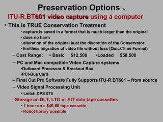 Preservation Options   3a ITU-R.BT 601 video capture  using a computer This is TRUE Conservation Treatment capture is saved in a format that is much larger than the original  does no harm  alteration of the original is at the discretion of the Conservator limitless migration of video file without loss (QuickTime Format) Cost Range:  •   Basic   $12,500  • Loaded  $58,500 PC and Mac compatible Video Capture systems   Outboard Processor & Breakout Box PCI-Bus Card Final Cut Pro Software Fully Supports ITU-R.BT601 – from source  Video Signal Processing Unit Leitch DPS 575 Storage on DLT, LTO or AIT data tape cassettes 1 hour on a $40-60 tape cassette Robot library possible 