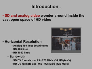 SD and analog video  wonder around inside the  vast open space of HD video Sony Horizontal Resolution Analog 480 lines (maximum) SD 525 lines HD 1080 lines Bandwidth SD DV formats use 25 - 270 Mb/s  (34 MBytes/s) HD DV formats use  166 - 995 Mb/s (125 MB/s) Sony Introduction   3 