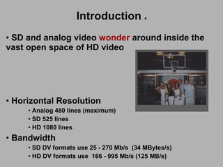 SD and analog video  wonder  around inside the  vast open space of HD video  Sony Horizontal Resolution Analog 480 lines (maximum) SD 525 lines HD 1080 lines Bandwidth SD DV formats use 25 - 270 Mb/s  (34 MBytes/s) HD DV formats use  166 - 995 Mb/s (125 MB/s) Sony Introduction   4 