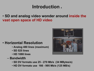 SD and analog video   wonder around  inside the  vast open space of HD video  Sony Horizontal Resolution Analog 480 lines (maximum) SD 525 lines HD 1080 lines Bandwidth SD DV formats use 25 - 270 Mb/s  (34 MBytes/s) HD DV formats use  166 - 995 Mb/s (125 MB/s) Sony Introduction   6 