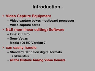Introduction   7 •   Video Capture Equipment  Video capture boxes – outboard processor  Video capture cards   NLE (non-linear editing) Software  Final Cut Pro Sony Vegas Media 100 HD Version 7 can easily handle  Standard Definition digital formats and therefore all the Historic Analog Video formats   