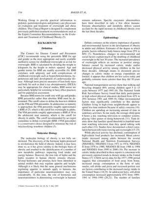 534                                                      BAKER ET AL.


Working Group to provide practical information to                remains unknown. Speciﬁc enzymatic abnormalities
pediatric gastroenterologists and primary care physicians        have been described in only a few obese humans.
on evaluation and treatment of overweight and obese              Enzyme abnormalities and metabolic defects cannot
children. This Clinical Report is designed to complement         account for the rapid increase in childhood obesity over
previously published treatment recommendations such as           the last three decades.
the Expert Committee Recommendations on the Evalu-
ation and Treatment of Childhood Obesity (5).                                          Epidemiology

                          BACKGROUND                                Debate continues on the relative importance of genetic
                                                                 and environmental factors in the development of obesity
                               Deﬁnition                         in adults and children. Estimates of the degree to which
                                                                 genetic factors inﬂuence body fatness range from 25% to
   The Centers for Disease Control and Prevention                80% (7). Nonetheless, changes in environmental and
(CDC) recommends using the percentile BMI for age                social factors explain much of the doubling of childhood
and gender as the most appropriate and easily available          overweight in the last 30 years. The increased prevalence
method to screen for childhood overweight or at risk for         of overweight reﬂects an increase in positive energy
overweight. BMI is calculated by dividing the weight in          balance caused by increased caloric intake and/or
kilograms by the height in meters squared. Age and               decreased physical activity among children in the last
gender norms for BMI are readily accessible (6). BMI             three decades. Although means to document precise
correlates with adiposity and with complications of              changes in caloric intake or energy expenditure are
childhood overweight such as hypercholesterolemia, hy-           limited, it appears that children are less active today and
pertension and later development of cardiovascular dis-          probably consume more calories than they did 30 years
ease. Although more precise measures of lean body mass           ago.
and body fat such as dual x-ray absorptiometry (DEXA)               National transportation surveys show that walking and
may be appropriate for clinical studies, BMI norms are           bicycling dropped 40% among children aged 5 to 15
particularly helpful for screening in busy ofﬁce practices       years between 1977 and 1995 (8). The National Youth
and for population assessment.                                   Risk Surveillance Survey found that daily participation
   Because BMI norms for youth vary with age and gender,         in high school physical education declined from 42% to
BMI percentiles rather than absolute BMI must be de-             29% between 1991 and 1999 (9). Other environmental
termined. The cutoff values to deﬁne the heaviest children       factors may signiﬁcantly contribute to this decline.
are the 85th and 95th percentiles. In adolescence as maturity    Children living in high-crime neighborhoods appear to
is approached, the 85th percentile roughly approximates          spend less time outdoors because of safety concerns (10).
a BMI of 25, which is the cutoff for overweight in adults.       Children are spending an increasing amount of time in
The 95th percentile roughly approximates a BMI of 30 in          sedentary activities. In one study, the average child spent
the adolescent near maturity, which is the cutoff for            6 hours a day watching television or computer screens,
obesity in adults. The cutoff recommended by an expert           playing video games or doing homework (11). Time di-
committee to deﬁne overweight (BMI $95th percentile)             aries show that families spend threefold to fourfold more
is a conservative choice designed to minimize the risk of        time watching television than they spend talking with
misclassifying nonobese children (5).                            each other (12). Studies have documented a direct corre-
                                                                 lation between television viewing and overweight (13–15).
                         Molecular Biology                          While physical activity has declined, consumption of
                                                                 high-calorie food products has increased. Mean caloric
   The molecular biology of obesity is not fully un-             intake increased among adults between the several
derstood. The discovery of the hormone leptin promised           National Health and Nutrition Examination Surveys
to revolutionize the ﬁeld of obesity. Indeed, it may have        (NHANES); NHANES I from 1971 to 1974, NHANES
done so, as it has given validity to the biologic basis of       II from 1976 to 1980, NHANES III from 1988 to 1994
obesity and resulted in the identiﬁcation of a number of         and NHANES from 1999 to 2000 (16) The increase in
new metabolic pathways impacting food intake and                 caloric intake described in these reports is consistent with
energy balance. However, the true role of leptin and the         previously reported trends in dietary intake in the United
leptin receptor in human obesity remains obscure.                States (17). USDA survey data for the 1977–1996 period
Several hormones and proteins have been identiﬁed in             suggests that consumption of food away from home,
animal models that may regulate appetite and weight.             increased energy consumption in the form of salty
Although it is likely that the same general mechanisms           snacks, soft drinks and pizza and increased portion size
regulating appetite in animals apply to humans, the              are factors contributing to the increased energy intake in
importance of particular neurotransmitters may vary              the United States (18,19). In adolescent boys, soft-drink
considerably. At this time, the role of hormones and             consumption increased approximately 65% from 1989–
neurotransmitters in determining overweight in humans            1991 to 1994–1995 (20,21). The number of families


J Pediatr Gastroenterol Nutr, Vol. 40, No. 5, May 2005
 