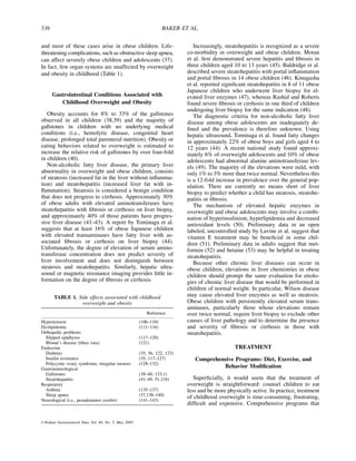 536                                                                  BAKER ET AL.


and most of these cases arise in obese children. Life-                           Increasingly, steatohepatitis is recognized as a severe
threatening complications, such as obstructive sleep apnea,                   co-morbidity in overweight and obese children. Moran
can affect severely obese children and adolescents (37).                      et al. ﬁrst demonstrated severe hepatitis and ﬁbrosis in
In fact, few organ systems are unaffected by overweight                       three children aged 10 to 13 years (45). Baldridge et al.
and obesity in childhood (Table 1).                                           described severe steatohepatitis with portal inﬂammation
                                                                              and portal ﬁbrosis in 14 obese children (46). Kinugasha
                                                                              et al. reported signiﬁcant steatohepatitis in 8 of 11 obese
                                                                              Japanese children who underwent liver biopsy for el-
      Gastrointestinal Conditions Associated with                             evated liver enzymes (47), whereas Rashid and Roberts
         Childhood Overweight and Obesity                                     found severe ﬁbrosis or cirrhosis in one third of children
                                                                              undergoing liver biopsy for the same indication (48).
   Obesity accounts for 8% to 33% of the gallstones                              The diagnostic criteria for non-alcoholic fatty liver
observed in all children (38,39) and the majority of                          disease among obese adolescents are inadequately de-
gallstones in children with no underlying medical                             ﬁned and the prevalence is therefore unknown. Using
conditions (i.e., hemolytic disease, congenital heart                         hepatic ultrasound, Tominaga et al. found fatty changes
disease, prolonged total parenteral nutrition). Obesity or                    in approximately 22% of obese boys and girls aged 4 to
eating behaviors related to overweight is estimated to                        12 years (44). A recent national study found approxi-
increase the relative risk of gallstones by over four-fold                    mately 6% of overweight adolescents and 10% of obese
in children (40).                                                             adolescents had abnormal alanine aminotransferase lev-
   Non-alcoholic fatty liver disease, the primary liver                       els (49). The majority of the elevations were mild, with
abnormality in overweight and obese children, consists                        only 1% to 3% more than twice normal. Nevertheless this
of steatosis (increased fat in the liver without inﬂamma-                     is a 12-fold increase in prevalence over the general pop-
tion) and steatohepatitis (increased liver fat with in-                       ulation. There are currently no means short of liver
ﬂammation). Steatosis is considered a benign condition                        biopsy to predict whether a child has steatosis, steatohe-
that does not progress to cirrhosis. Approximately 30%                        patitis or ﬁbrosis.
of obese adults with elevated aminotransferases have                             The mechanism of elevated hepatic enzymes in
steatohepatitis with ﬁbrosis or cirrhosis on liver biopsy,                    overweight and obese adolescents may involve a combi-
and approximately 40% of those patients have progres-                         nation of hyperinsulinism, hyperlipidemia and decreased
sive liver disease (41–43). A report by Tominaga et al.                       antioxidant levels (50). Preliminary data in an open
suggests that at least 16% of obese Japanese children                         labeled, uncontrolled study by Lavine et al. suggest that
with elevated transaminases have fatty liver with as-                         vitamin E treatment may be beneﬁcial in some chil-
sociated ﬁbrosis or cirrhosis on liver biopsy (44).                           dren (51). Preliminary data in adults suggest that met-
Unfortunately, the degree of elevation of serum amino-                        formin (52) and betaine (53) may be helpful in treating
transferase concentration does not predict severity of                        steatohepatitis.
liver involvement and does not distinguish between                               Because other chronic liver diseases can occur in
steatosis and steatohepatitis. Similarly, hepatic ultra-                      obese children, elevations in liver chemistries in obese
sound or magnetic resonance imaging provides little in-                       children should prompt the same evaluation for etiolo-
formation on the degree of ﬁbrosis or cirrhosis.                              gies of chronic liver disease that would be performed in
                                                                              children of normal weight. In particular, Wilson disease
       TABLE 1. Side effects associated with childhood                        may cause elevated liver enzymes as well as steatosis.
                  overweight and obesity                                      Obese children with persistently elevated serum trans-
                                                                              aminases, particularly those whose elevations remain
                                                             Reference        over twice normal, require liver biopsy to exclude other
Hypertension                                             (106–110)            causes of liver pathology and to determine the presence
Dyslipidemia                                             (111–116)            and severity of ﬁbrosis or cirrhosis in those with
Orthopedic problems                                                           steatohepatitis.
  Slipped epiphyses                                      (117–120)
  Blount’s disease (tibea vara)                          (121)
Endocrine                                                                                          TREATMENT
  Diabetes                                               (35, 36, 122, 123)
  Insulin resistance                                     (35, 117–127)           Comprehensive Programs: Diet, Exercise, and
  Polycystic ovary syndrome, irregular menses            (128–132)
Gastroenterological
                                                                                          Behavior Modiﬁcation
  Gallstones                                             (38–40, 133,1)
  Steatohepatitis                                        (41–49, 51,134)         Superﬁcially, it would seem that the treatment of
Respiratory                                                                   overweight is straightforward: counsel children to eat
  Asthma                                                 (135–137)            less and be more physically active. In practice, treatment
  Sleep apnea                                            (37,138–140)
Neurological (i.e., pesudotumor cerebri)                 (141–143)
                                                                              of childhood overweight is time-consuming, frustrating,
                                                                              difﬁcult and expensive. Comprehensive programs that


J Pediatr Gastroenterol Nutr, Vol. 40, No. 5, May 2005
 