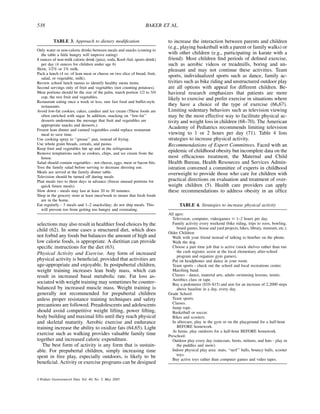 538                                                              BAKER ET AL.


          TABLE 3. Approach to dietary modiﬁcation                         to increase the interaction between parents and children
                                                                           (e.g., playing basketball with a parent or family walks) or
Only water or non-calorie drinks between meals and snacks (coming to
   the table a little hungry will improve eating)                          with other children (e.g., participating in karate with a
8 ounces of non-milk calorie drink (juice, soda, Kool-Aid, sports drink)   friend). Most children ﬁnd periods of deﬁned exercise,
   per day (4 ounces for children under age 6)                             such as aerobic videos or treadmills, boring and un-
Skim, 1/2% or 1% milk.                                                     pleasant and may not continue these activities. Team
Pack a lunch (4 oz. of lean meat or cheese on two slice of bread, fruit,
   salad, or vegetable, milk).
                                                                           sports, individualized sports such as dance, family ac-
Review school lunch menus to identify healthy menu items.                  tivities such as bike riding and unstructured outdoor play
Second servings only of fruit and vegetables (not counting potatoes).      are all options with appeal for different children. Be-
Meat portions should be the size of the palm, starch portion 1/2 to 3/4    havioral research emphasizes that patients are more
   cup, the rest fruit and vegetables.                                     likely to exercise and prefer exercise in situations where
Restaurant eating once a week or less, rare fast food and buffet-style
   restaurants.                                                            they have a choice of the type of exercise (66,67).
Avoid low-fat cookies, cakes, candies and ice cream (These foods are       Limiting sedentary behaviors such as television viewing
   often enriched with sugar. In addition, snacking on ‘‘low-fat’’         may be the most effective way to facilitate physical ac-
   desserts undermines the message that fruit and vegetables are           tivity and weight loss in children (68–70). The American
   appropriate snacks and desserts.).
Frozen lean dinner and canned vegetables could replace restaurant
                                                                           Academy of Pediatrics recommends limiting television
   meal to save time.                                                      viewing to 1 or 2 hours per day (71). Table 4 lists
Use cooking spray to ‘‘grease’’ pan, instead of frying.                    strategies to increase physical activity.
Use whole grain breads, cereals, and pastas.                               Recommendations of Expert Committees. Faced with an
Keep fruit and vegetables but up and in the refrigerator.
Remove temptations such as cookies, chips, and ice cream from the
                                                                           epidemic of childhood obesity but incomplete data on the
   house.                                                                  most efﬁcacious treatment, the Maternal and Child
Salad should contain vegetables - not cheese, eggs, meat or bacon bits.    Health Bureau, Health Resources and Services Admin-
Toss the family salad before serving to decrease dressing use.             istration convened a committee of experts in childhood
Meals are served at the family dinner table.                               overweight to provide those who care for children with
Television should be turned off during meals
Plan meals two to three days in advance (freeze unused portions for        practical directions on evaluation and treatment of over-
   quick future meals).                                                    weight children (5). Health care providers can apply
Slow down - meals may last at least 20 to 30 minutes.                      these recommendations to address obesity in an ofﬁce
Shop in the grocery store at least once/week to insure that fresh foods
   are in the home.
Eat regularly - 3 meals and 1–2 snacks/day; do not ship meals. This              TABLE 4. Strategies to increase physical activity
   will prevent too from getting too hungry and overeating.
                                                                           All ages:
                                                                             Television, computer, videogames # 1–2 hours per day.
selections may also result in healthier food choices by the                  Family activity every weekend (bike riding, trips to zoos, bowling,
child (62). In some cases a structured diet, which does                         board games, house and yard projects, hikes, library, museum, etc.).
                                                                           Older Children:
not forbid any foods but balances the amount of high and                     Walk with your friend instead of talking to him/her on the phone.
low calorie foods, is appropriate. A dietitian can provide                   Walk the dog.
speciﬁc instructions for the diet (63).                                      Choose a part time job that is active (stock shelves rather than run
Physical Activity and Exercise. Any form of increased                           the cash register, assist at the local elementary after-school
                                                                                program and organize gym games).
physical activity is beneﬁcial, provided that activities are                 Put on headphones and dance in your room.
age-appropriate and enjoyable. In postpubertal children,                     Team sports - check out the school and local recreations center.
weight training increases lean body mass, which can                          Marching band.
result in increased basal metabolic rate. Fat loss as-                       Classes - dance, material arts, adults swimming lessons, tennis.
                                                                             Aerobics class or tape.
sociated with weight training may sometimes be counter-                      Buy a pedometer ($10–$15) and aim for an increase of 2,2000 steps
balanced by increased muscle mass. Weight training is                           above baseline in a day, every day.
generally not recommended for prepubertal children                         Grade School:
unless proper resistance training techniques and safety                      Team sports.
precautions are followed. Preadolescents and adolescents                     Classes.
                                                                             Jump rope.
should avoid competitive weight lifting, power lifting,                      Basketball or soccer.
body building and maximal lifts until they reach physical                    Bikes and scooters.
and skeletal maturity. Aerobic exercise and endurance                        In aftercare, play in the gym or on the playground for a half-hour
training increase the ability to oxidize fats (64,65). Light                    BEFORE homework.
                                                                             At home, play outdoors for a half-hour BEFORE homework.
exercise such as walking provides valuable family time                     Preschool:
together and increased caloric expenditure.                                  Outdoor play every day (raincoats, boots, mittens, and hats - play in
   The best form of activity is any form that is sustain-                       the puddles and snow).
able. For prepubertal children, simply increasing time                       Indoor physical play area: mats, ‘‘nerf’’ balls, bouncy balls, scooter
spent in free play, especially outdoors, is likely to be                        toys.
                                                                             Buy active toys rather than computer games and video tapes.
beneﬁcial. Activity or exercise programs can be designed


J Pediatr Gastroenterol Nutr, Vol. 40, No. 5, May 2005
 