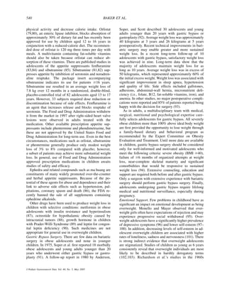 540                                                      BAKER ET AL.


physical activity and decrease calorie intake. Orlistat          Soper, and Scott described 30 adolescents and young
(79,80), an enteric lipase inhibitor, blocks absorption of       adults younger than 20 years with gastric bypass or
approximately 30% of dietary fat and has recently been           gastroplasty (92). Average weight loss was approximately
approved for use by children aged 12 to 16 years in              40 kilograms at 3 years and 26 kilograms at 5 years
conjunction with a reduced-calorie diet. The recommen-           postoperatively. Recent technical improvements in bari-
ded dose of orlistat is 120 mg three times per day with          atric surgery may enable greater and more sustained
meals. A multivitamin containing fat-soluble vitamins            weight loss. In a recent long-term follow-up of 10
should also be taken because orlistat can reduce ab-             adolescents with gastric bypass, satisfactory weight loss
sorption of these vitamins. There are published studies in       was achieved in nine. Long-term data show that the
adolescents of the appetite suppressants fenﬂuramine             majority of adolescents maintain weight loss for as
(83,84) and sibutramine (85). Sibutramine (81,82) sup-           long as 10 years. Average weight loss was in excess of
presses appetite by inhibition of serotonin and noradren-        50 kilograms, which represented approximately 60% of
aline reuptake. The package insert accompanying                  the initial excess weight. Weight loss was associated with
sibutramine indicates its use for patients $16 years.            signiﬁcant improvement in sleep apnea, hypertension
Sibutramine use resulted in an average weight loss of            and quality of life. Side effects included gallstones,
7.8 kg over 12 months in a randomized, double-blind,             adhesions, abdominal-wall hernia, micronutrient deﬁ-
placebo-controlled trial of 82 adolescents aged 13 to 17         ciency (i.e., folate, B12, fat-soluble vitamins, iron), and
years. However, 33 subjects required dose reduction or           anemia. In other studies, no major postoperative compli-
discontinuation because of side effects. Fenﬂuramine is          cations were reported and 85% of patients reported being
an agent that increases release and blocks reuptake of           happy with the decision for surgery (93).
serotonin. The Food and Drug Administration withdrew                As in adults, a multidisciplinary team with medical,
it from the market in 1997 after right-sided heart valve         surgical, nutritional and psychological expertise care-
lesions were observed in adults treated with the                 fully selects adolescents for gastric bypass. All severely
medication. Other available prescription appetite sup-           obese children more than 100% above ideal body weight
pressants include phentermine and phendimetrazine, but           are ﬁrst provided the opportunity to lose weight through
these are not approved by the United States Food and             a family-based dietary and behavioral program as
Drug Administration for long-term use. Even in the best          recommended by the Expert Committee on Obesity
circumstances, medications such as orlistat, sibutramine         Evaluation and Treatment. Until more data are available
or phentermine generally produce only modest weight              in children, gastric bypass surgery should be considered
loss of 3% to 8% compared with placebo; however,                 only for well-informed and motivated adolescents who
a subset of patients may achieve more substantial weight         meet the following criteria: severe obesity (BMI $40),
loss. In general, use of Food and Drug Administration            failure of $6 months of organized attempts at weight
approved prescription medications in children awaits             loss, near-complete skeletal maturity and signiﬁcant
studies of safety and efﬁcacy.                                   comorbidities that would be responsive to sustained
   Ephedra and related compounds such as ma huang are            weight loss (94). Extensive counseling, education and
constituents of many widely promoted over-the-counter            support are required both before and after gastric bypass.
and herbal appetite suppressants. Because of the po-             Only a surgeon with extensive experience with bariatric
tential of these agents for abuse and dependence and their       surgery should perform gastric bypass surgery. Finally,
link to adverse side effects such as hypertension, pal-          adolescents undergoing gastric bypass require lifelong
pitations, coronary spasm and death (86), the FDA re-            medical and nutritional surveillance, especially during
cently banned the sale of all supplements containing             pregnancy.
ephedrine alkaloids.                                             Emotional Support. Few problems in childhood have as
   Other drugs have been used to produce weight loss in          signiﬁcant an impact on emotional development as being
children with selective conditions: metformin in obese           overweight. Monello and Mayer observed that over-
adolescents with insulin resistance and hyperinsulism            weight girls often have expectations of rejection and may
(87), octreotide for hypothalamic obesity caused by              experience progressive social withdrawal (95). Over-
intracranial tumors (88), growth hormone in children             weight adolescents have a signiﬁcantly higher prevalence
with Prader-Willi Syndrome (89) and leptin for congen-           of depressive symptoms (96) and lower self-esteem (97–
ital leptin deﬁciency (90). Such medicines are not               100). In addition, decreasing levels of self-esteem in ad-
appropriate for general use in overweight children.              olescent overweight children are associated with higher
Gastric Bypass Surgery. There are few data on bariatric          rates of loneliness, sadness and nervousness (101). There
surgery in obese adolescents and none in younger                 is strong indirect evidence that overweight adolescents
children. In 1975, Soper et al. ﬁrst reported 18 morbidly        are stigmatized. Studies of children as young as 6 years
obese adolescents and young adults younger than 20               consistently reveal that overweight individuals are most
years who underwent either gastric bypass or gastro-             likely to be described in harshly derogatory terms
plasty (91). A follow-up report in 1980 by Anderson,             (102,103). Richardson et al.’s studies in the 1960s


J Pediatr Gastroenterol Nutr, Vol. 40, No. 5, May 2005
 