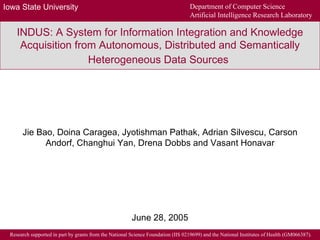 INDUS: A System for Information Integration and Knowledge Acquisition from Autonomous, Distributed and Semantically Heterogeneous Data Sources   Jie Bao, Doina Caragea, Jyotishman Pathak, Adrian Silvescu, Carson Andorf, Changhui Yan, Drena Dobbs and Vasant Honavar June 28, 2005 