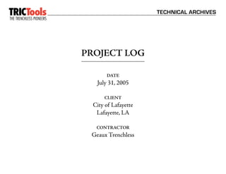TRICTools                                       TECHNICAL ARCHIVES
THE TRENCHLESS PIONEERS
                      ™




                          PROJECT LOG

                                 DATE
                             July 31, 2005

                                CLIENT
                            City of Lafayette
                             Lafayette, LA

                             CONTRACTOR
                           Geaux Trenchless