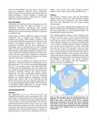 2
discover which students need extra help or which topics
need more explanation. Interactive tables combine the
benefits of face-to-face small group work with the ability of
digital technology to provide feedback to students and
interaction records to teachers, making them an excellent
platform for educational groupware.
RELATED WORK
The benefits of facilitating effective small-group work with
problem-solving tasks are widely researched in the
educational community. Small-group work presents
opportunities for learners to share insights [2], explain their
thinking [10], observe the strategies of others [1], and listen
to explanations [4].
Single Display Groupware (SDG) [23], supports co-located
cooperative work by multiple users sharing a single,
typically large, display. SDG facilitates cooperative work
by providing a shared focus and context for the group. Until
recently, such displays typically had a vertical, white-
board-style form-factor, but the recent introduction of
technologies such as DiamondTouch [6] and Lumisight
Table [11] have allowed the development of interactive
tables that allow single display groupware to support a face-
to-face (rather than shoulder-to-shoulder) work style. Face-
to-face work has many benefits compared to whiteboard-
style interactions [18], including encouraging more group
members to participate in interactions [13].
Most prior work on tabletop user interfaces focuses on
applications of interactive tables for entertainment, such as
playing games [11, 16, 22] and viewing digital photographs
[14, 21]. A few projects, such as the InteracTable [24],
UbiTable [20], and RoomPlanner [26] have explored the
use of tables for productivity-based tasks such as document
annotation, document sharing, and furniture layout,
respectively. Our work on educational tabletop interfaces
explores the potential utility of this new technology
platform for computer-supported collaborative learning
(CSCL) tasks. Recent work on the StoryTable [3] and
Read-It [14] describe educational tabletop applications for
very young (kindergarten-aged) children. Our work focuses
on designing tabletop applications for teenage through
college-aged students learning a foreign language.
SYSTEM DESCRIPTION
Hardware
Our applications run on an 85.6 cm by 64.2 cm
DiamondTouch table [6] with a top-projected 1280 x 1024
pixel display. The DiamondTouch is a touch-sensitive input
device, which is combined with a ceiling-mounted projector
so that a display is co-located with the input. Four users can
simultaneously interact with the device. Users sit on pads
that are electrically coupled to the table, so the table is able
to associate each touch with a particular user. Some of our
applications deliver private audio messages to members of
the group based on items they are interacting with on the
display. Users receive this audio through one-eared
headsets, using a system similar to that described in [12].
Software
Our software is written in Java, using the DiamondSpin
tabletop interface toolkit [22], which facilitates building
interfaces that accept simultaneous input from multiple
users and with components that are oriented toward
arbitrary angles.
We have created three language-learning applications with
flexible structures that can be adapted to fit varying content.
The three applications are the ClassificationTable, the
MatchingTable, and the PoetryTable.
The ClassificationTable (Figures 2 and 3) presents users
with a set of virtual “clues.” A clue can vary in length from
a single word to several sentences, based on the current
lesson. The four corners of the table are labeled according
to four different categories (e.g., countries, characters from
a novel, authors, vocabulary themes, number of syllables,
etc.), and the task for the group is to classify each of the
clues into one of these four categories. Users can touch
clues with their fingers and drag them around the table.
Clues re-orient themselves to face the nearest table edge in
order to facilitate legibility. Users can drag a clue into one
of the corner regions, and receive feedback from the system
regarding the correctness of their classification (the form of
this feedback is described in the “design variations”
section). Users work together with their teammates to
decide on the correct classifications.
Figure 2. This screenshot shows the ClassificationTable at the
beginning of a task for students learning Spanish. Clues are
piled in the center of the table. Each clue is a Spanish-
language fact pertaining to one of the four countries depicted
in the table’s corner areas. Students drag clues around the
table with their fingertips and drop them onto the appropriate
corner, then receive feedback about the correctness of the
classification.
 