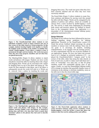 3
Figure 3. The ClassificationTable allows students to sort
individual vocabulary words or longer sentences into one of
four corners of the table, based on various properties. In this
example, students learning English work together to classify
the English words according to the number of syllables they
contain. Double-tapping a word allows a student to hear it
pronounced through a private headset. The words turn green
when they have been properly classified, and red when they
are placed incorrectly.
The MatchingTable (Figure 4) allows students to match
words and phrases with images. Students can move words
and photos around the table by touching them with a finger
and dragging them. Words can be associated with a photo
by dragging them on top of the photo and letting go. The
words are then attached to that photo, and if the photo is
subsequently moved, the words will stick to it. Words can
be removed from a photo by touching the words and
Figure 4. The MatchingTable application allows students to
match words and phrases with images. In this example,
students learning English wrote descriptions of themselves
during class, and then a few days later tried to match their
classmates’ photos to the phrases they had used to describe
themselves.
dragging them away. The words turn green when they have
been correctly matched and red when they have been
incorrectly matched.
The PoetryTable (Figure 5) allows students to create free-
form sentences and phrases by moving word tiles around
the table with their fingers. Words can be conjugated by the
addition of prefixes and suffixes, which are available as
choices from a menu invoked by double-tapping a word
tile. The activity is made more challenging by presenting
both correct and incorrect options for students to choose
from in the conjugation menus. This application is a
descendant of the entertainment-oriented tabletop poetry
application mentioned in [22].
Design Rationale
The design of our software has been influenced by previous
findings regarding design guidelines for tabletop
applications. Research on the SoundTracker system [12]
found that private feedback helped encourage shy group
members to interact more with the tabletop. Since one of
our goals is to encourage all students, including
underperformers, to be engaged with the learning activity,
we have experimented with the use of private feedback in
our applications’ design. We have also taken into account
Scott et al.’s findings on territorial tendencies [17] – we
placed the ClassificationTable’s “category areas” in the
corners of the table, rather than along the sides directly in
front of each seat, in order to reduce each individual user’s
sense of “ownership” over each area, so that all group
members would feel comfortable placing clues in any
region. Finally, we used the DiamondSpin tabletop toolkit
[22] to design an interface that gracefully handles issues of
orientation on the tabletop: to facilitate readability, items on
the table turn to face the closest table edge.
Figure 5. The PoetryTable application allows students to
create free-form sentences using current vocabulary words.
Double-tapping a word tile invokes a menu that allows the
student to alter the word by adding prefixes and suffixes.
 