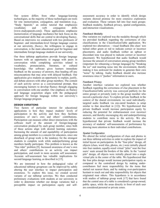 4
Our system differs from other language-learning
technologies, as the majority of those technologies are tools
for rote memorization, conjugation, and translation (e.g.,
“Study Spanish,” an online tutorial that emphasizes
vocabulary and verb conjugation drills
[www.studyspanish.com]). These applications emphasize
memorization of language mechanics but lack focus on the
conversational skills that are central to developing fluency.
Based on interviews we conducted with two professors of
beginner- and intermediate-level foreign language courses
at our university, fluency, the willingness to engage in
conversation, is the main educational goal for beginner and
intermediate foreign language students at our university,
Our three tabletop applications provide foreign language
learners with an opportunity to engage with peers in
conversation while completing activities related to
vocabulary, pronunciation, literature, or cultural
knowledge. Our software gives learners immediate
feedback on the accuracy of answers, thus heading off any
misconceptions that may arise with delayed feedback. Our
applications give students an opportunity to explain, justify,
and debate answers with other group members. The content
of each activity serves as a conversational prompt, thus
encouraging learners to develop fluency through engaging
in conversation with one another. Our emphasis on fluency
and language acquisition aligns with the pedagogical
approach for foreign language within our university’s
foreign language program.
DESIGN VARIATIONS
Two factors of particular interest for educational
applications is how they impact students’ levels of
participation in the activity and how they facilitate
awareness of one’s own and others’ contributions.
Participation can measure either direct interactions with the
software itself or the amount of foreign-language
conversation produced by each group member, since both
of these actions align with desired learning outcomes.
Increasing the amount of and equitability of participation
among group members is a concern for educators, since one
drawback of group work is the tendency for the strongest
students to complete work while underperforming group
members hardly participate. This problem is known as the
“free rider” problem [9]. Increased awareness of one’s own
and others’ contributions to an activity can impact
participation, and result in more accurate self assessment.
Accurate self-assessment has valuable implications for
second-language learning, as described in [15].
We are interested in how the pedagogical value of
educational tabletop groupware can be improved by subtly
altering the user interface to impact participation and
awareness. To explore this issue, we created several
variants of our tabletop activities. We then conducted
preliminary evaluations with students at our university in
order to determine whether our design variations had a
perceptible impact on participation equity and self-
assessment accuracy in order to identify which design
variants showed promise for more extensive exploration
and evaluation. These variants fall into four main groups:
feedback modality, feedback privacy, spatial configuration,
and interaction visualizations.
Feedback Modality
One variation we explored was the modality through which
we provided feedback regarding the correctness of clue
classifications in the ClassificationTable application. We
explored two alternatives – visual feedback (the clues’ text
turned either green or red to indicate correct or incorrect
placement), and audio feedback (either an upbeat or
discordant tone was played to indicate correct or incorrect
placement). We hypothesized that audio feedback would
increase the amount of conversation among group members
(important for rehearsing a foreign language) by “breaking
the ice” and inserting noise into the environment, thereby
making it less awkward for students to generate their own
“noise” by talking. Audio feedback should also increase
awareness since it “pushes” information to users.
Feedback Privacy
Another interface variation we explored was whether
feedback regarding the correctness of clue placement in the
ClassificationTable activity was conveyed publicly (to the
entire group) or privately (only to the group member who
moved a particular clue). To explore private feedback in the
context of the shared environment, we used individually-
targeted audio feedback via one-eared headsets (a setup
similar to that described in [12]). We hypothesized that
private feedback would increase participation equity by
reducing the potential for embarrassment over incorrect
answers, and thereby encouraging shy and underperforming
students to contribute more to the activity. We also
hypothesized that private feedback would increase the
accuracy of students’ self-assessments of performance by
drawing more attention to their individual contributions.
Spatial Configuration
We altered the initial configuration of clues and photos in
our three tabletop activities in order to explore the impact of
initial layout on participation. In the “four piles” design, all
objects (clues, word tiles, photos, etc.) were initially placed
into four random, equally-sized virtual “piles” near the four
users’ seats around the borders of the table. In the “central
pile” design, all objects were initially placed into a single
virtual pile in the center of the table. We hypothesized that
the four piles design would increase participation equity as
compared to the centralized design by making under-
contributors feel more responsibility for the items that
started out nearest them, and by making over-participators
hesitant to reach out and take responsibility for objects that
originated near others. This hypothesis is in accordance
with studies of tabletop group work [17] that have found
that the central area of a table is considered a group-owned,
public space, while the areas directly in front of each user
are considered personal or private zones.
 