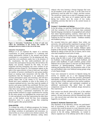 5
Figure 6. Interaction Visualizations in front of each user
reflect his contribution to the activity (the number of
attempted answers) relative to the rest of the team.
Interaction Visualizations
DiMicco et al. [7] explored the impact of a real-time
visualization on group participation in a planning task
(where participation referred to the amount each person
contributed to a conversation). For the planning task, they
found that over-contributors spoke less in the presence of
the visualization, but that under-contributors did not
increase their participation because they did not believe the
display was accurate. Inspired by this study, we have
integrated real-time histograms into some versions of our
tabletop activities (Figure 6). The histograms appear on the
table in the region directly in front of each user, and reflect
the number of answers contributed by each group member
based on tracking touch interactions with the table. We
hypothesize that the histograms in our application will
increase participation equity and awareness, and will have
greater impact than in the setting in [7], because they
should have more credibility to users in the context of a
computer-mediated activity, since they track the number of
answers each group member has contributed. We have also
altered the design of the visualizations described in [7] to
make them more appropriate for a collaborative educational
activity by having a customized visualization for each
group member (instead of a single visualization for viewing
by the entire group); we highlighted the current user’s bar
in color and grayed out the bars representing the other three
users, so that students would feel they were comparing
themselves more to a group average than competing
directly against other group members.
EVALUATION
To evaluate the utility of tabletop groupware for foreign-
language learning activities, and to explore the impact of
our design variations on participation and awareness, we
observed the use of our system in two distinct contexts. The
first context was a controlled laboratory setting where
subjects who were learning a foreign language (but were
not all members of the same class, or at the same level of
proficiency) used the table for a single, one-hour session.
The second use context was as part of a language course at
our university. This latter set of students used the table
during two sessions over the course of two weeks,
completing activities that tied in to the current lessons in
their class.
Context 1: Controlled Lab Setting
In the lab setting, we used the ClassificationTable software
with four variations of an activity where clues contained
Spanish-language descriptions of geographical and cultural
facts about Spanish-speaking countries, which had to be
grouped according to the country they described. This study
explored our first two design variants – feedback modality
and feedback privacy.
We recruited thirty-two paid subjects from within our
university, who performed the experiment in groups of four
(for a total of eight groups). Subjects’ ages ranged from 18 -
28; 17 were men and 15 were women. Subjects spoke
English as their primary language and had formally studied
Spanish by taking at least one year of classes, and in some
cases had completed several years of study.
The study employed a within-groups design, with each
group using the table in each of four feedback conditions
(no feedback, visual feedback, public audio feedback, and
private audio feedback). In each condition, groups sorted
different sets of clues (about 32 clues per set) about distinct
collections of Spanish-speaking countries. To avoid
ordering and learning effects, the presentation order of clue
sets and feedback types were balanced among groups using
a Latin Square design.
Users were instructed to converse in Spanish during the
activity to simulate use in a real language-learning
environment. After each of the four activities, participants
individually completed a questionnaire asking them to rate
several aspects of their interaction in the current condition.
After the final condition, each participant completed an
additional questionnaire that asked them to make
comparisons among the four feedback design alternatives
they experienced.
Each session was directly observed by two of the authors
(who took notes) as well as videotaped for post-hoc
analysis. All user interactions with the DiamondTouch table
(i.e., who moved clues and where they were placed) were
logged by our software.
Context 2: Authentic Classroom Use
One drawback of the laboratory session was participants’
lack of investment in the activity – in particular, many
concerns that would be present in a real classroom (such as
concerns about peers’ opinions of performance) were not
present in the lab setting. Additionally, we wanted to
observe repeated use of the tabletop and be able to discuss
 