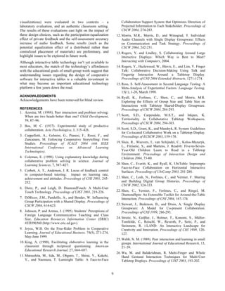 9
visualizations) were evaluated in two contexts – a
laboratory evaluation, and an authentic classroom setting.
The results of these evaluations cast light on the impact of
these design choices, such as the participation-equalization
effect of private feedback and the self-assessment accuracy
increase of audio feedback. Some results (such as the
potential equalization effect of a distributed rather than
centralized placement of materials) are preliminary, and
highlight issues to be explored in future work.
Although interactive table technology isn’t yet available to
most educators, the match of the technology’s affordances
with the educational goals of small-group work suggest that
understanding issues regarding the design of cooperative
software for interactive tables is a valuable investment in
what may become an important educational technology
platform a few years down the road.
ACKNOWLEDGMENTS
Acknowledgements have been removed for blind review.
REFERENCES
1. Azmitia, M. (1988). Peer interaction and problem solving:
When are two heads better than one? Child Development,
59, 87–96.
2. Bos, M. C. (1937). Experimental study of productive
collaboration. Acta Psychologica, 3, 315–426.
3. Cappelletti, A., Gelmini, G., Pianesi, F., Rossi, F., and
Zancanaro, M. Enforcing Cooperative Storytelling: First
Studies. Proceedings of ICALT 2004 (4th IEEE
International Conference on Advanced Learning
Technologies).
4. Coleman, E. (1998). Using explanatory knowledge during
collaborative problem solving in science. Journal of
Learning Sciences, 7, 387–427.
5. Corbett, A. T., Anderson, J. R. Locus of feedback control
in computer-based tutoring: impact on learning rate,
achievement and attitudes. Proceedings of CHI 2001, 245-
252.
6. Dietz, P., and Leigh, D. DiamondTouch: A Multi-User
Touch Technology. Proceedings of UIST 2001, 219-226.
7. DiMicco, J.M., Pandolfo, A., and Bender, W. Influencing
Group Participation with a Shared Display. Proceedings of
CSCW 2004, 614-623.
8. Johnson, P. and Arenas, J. (1995). Students’ Perceptions of
Foreign Language Communicative Teaching and Class
Size. Education Resources Information Center (ERIC)
#ED396560 (http://www.eric.ed.gov).
9. Joyce, W.B. On the Free-Rider Problem in Cooperative
Learning. Journal of Educational Business. 74(5), 271-274,
May-June 1999.
10. King, A. (1990). Facilitating elaborative learning in the
classroom through reciprocal questioning. American
Educational Research Journal, 27, 664–687.
11. Matsushita, M., Iida, M., Ohguro, T., Shirai, Y., Kakehi,
Y., and Naemura, T. Lumisight Table: A Face-to-Face
Collaboration Support System that Optimizes Direction of
Projected Information to Each Stakeholder. Proceedings of
CSCW 2004, 274-283.
12. Morris, M.R., Morris, D., and Winograd, T. Individual
Audio Channels with Single Display Groupware: Effects
on Communication and Task Strategy. Proceedings of
CSCW 2004, 242-251.
13. Rogers, Y. and Lindley, S. Collaborating Around Large
Interactive Displays: Which Way is Best to Meet?
Interacting with Computers, 2004.
14. Rogers, Y., Hazlewood, W., Blevis, E., and Lim, Y. Finger
Talk: Collaborative Decision-Making Using Talk and
Fingertip Interaction Around a Tabletop Display.
Proceedings of CHI 2004 Extended Abstracts, 1271-1274.
15. Ross, S. Self-Assessment in Second Language Testing: A
Meta-Analysis of Experiential Factors. Language Testing.
15(1), 1-20, March 1998.
16. Ryall, K., Forlines, C., Shen, C., and Morris, M.R.
Exploring the Effects of Group Size and Table Size on
Interactions with Tabletop Shared-Display Groupware.
Proceedings of CSCW 2004, 284-293.
17. Scott, S.D., Carpendale, M.S.T., and Inkpen, K.
Territoriality in Collaborative Tabletop Workspaces.
Proceedings of CSCW 2004, 294-303.
18. Scott, S.D., Grant, K., and Mandryk, R. System Guidelines
for Co-located Collaborative Work on a Tabletop Display.
Proceedings of ECSCW 2003, 159-178.
19. Sluis, R., Weevers, I., van Schijndel, C., Kolos-Mazuryk,
L., Fitrianie, S., and Martens, J. Read-It: Five-to-Seven-
Year-Old Children Learn to Read in a Tabletop
Environment. Proceedings of Interaction Design and
Children 2004, 73-80.
20. Shen, C., Everitt, K., and Ryall, K. UbiTable: Impromptu
Face-to-Face Collaboration on Horizontal Interactive
Surfaces. Proceedings of UbiComp 2003, 281-288.
21. Shen, C., Lesh, N., Forlines, C., and Vernier, F. Sharing
and Building Digital Group Histories. Proceedings of
CSCW 2002, 324-333.
22. Shen, C., Vernier, F., Forlines, C., and Ringel, M.
DiamondSpin: An Extensible Toolkit for Around-the-Table
Interaction. Proceedings of CHI 2004, 167-174.
23. Stewart, J., Bederson, B., and Druin, A. Single Display
Groupware: A Model for Co-present Collaboration.
Proceedings of CHI 1999, 286-293.
24. Streitz, N., Geiβler, J., Holmer, T., Konomi, S., Müller-
Tomfelde, C., Reischl, W., Rexroth, P., Seitz, P., and
Steinmetz, R. i-LAND: An Interactive Landscape for
Creativity and Innovation. Proceedings of CHI 1999, 120-
127.
25. Webb, N. M. (1989). Peer interaction and learning in small
groups. International Journal of Educational Research, 13,
21–39.
26. Wu, M. and Balakrishnan, R. Multi-Finger and Whole
Hand Gestural Interaction Techniques for Multi-User
Tabletop Displays. Proceedings of UIST 2003, 193-202.
 