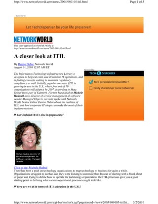 Sponsored by:
This story appeared on Network World at
http://www.networkworld.com/news/2005/080105-itil.html
A closer look at ITIL
By Denise Dubie, Network World
August 01, 2005 12:07 AM ET
The Information Technology Infrastructure Library is
designed to help cut costs and streamline IT operations, and
is finding converts seeking to maintain regulatory
compliance as well. Initially popular overseas, ITIL is
growing in use in the U.S., where four out of 10
organizations will adopt it by 2007, according to Meta
Group (now part of Gartner). Former Meta analyst Michele
Hudnall, now director of service management at software
vendor Managed Objects, recently spoke with Network
World Senior Editor Denise Dubie about the realities of
ITIL and how corporate IT shops can make the most of their
implementations.
What's behind ITIL's rise in popularity?
Click to see: Michele Hudnal
There has been a push on technology organizations to map technology to business for quite a while.
Organizations struggled to do that, and they were looking to automate that. Instead of starting with a blank sheet
of paper and trying to define how to operate the technology organization, the ITIL processes give you a good
starting point in defining what various operational processes might look like.
Where are we at in terms of ITIL adoption in the U.S.?
Sponsored by:
Page 1 of 3http://www.networkworld.com/news/2005/080105-itil.html
5/2/2010http://www.networkworld.com/cgi-bin/mailto/x.cgi?pagetosend=/news/2005/080105-itil.ht...
 