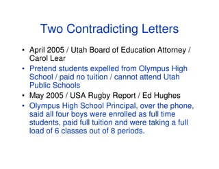 Two Contradicting Letters
• April 2005 / Utah Board of Education Attorney /
  Carol Lear
• Pretend students expelled from Olympus High
  School / paid no tuition / cannot attend Utah
  Public Schools
• May 2005 / USA Rugby Report / Ed Hughes
• Olympus High School Principal, over the phone,
  said all four boys were enrolled as full time
  students, paid full tuition and were taking a full
  load of 6 classes out of 8 periods.
 