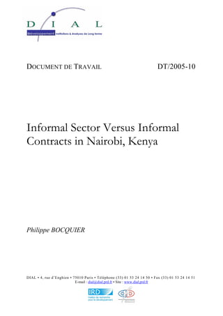 DOCUMENT DE TRAVAIL DT/2005-10 
Informal Sector Versus Informal 
Contracts in Nairobi, Kenya 
Philippe BOCQUIER 
DIAL • 4, rue d’Enghien • 75010 Paris • Téléphone (33) 01 53 24 14 50 • Fax (33) 01 53 24 14 51 
E-mail : dial@dial.prd.fr • Site : www.dial.prd.fr 
 
