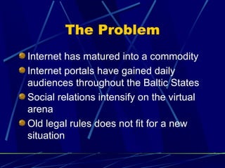 The Problem
Internet has matured into a commodity
Internet portals have gained daily
audiences throughout the Baltic States
Social relations intensify on the virtual
arena
Old legal rules does not fit for a new
situation
 